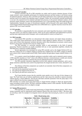 DC Motor Position Control Using Fuzzy Proportional-Derivative Controllers…
DOI: 10.9790/1676-10133747 www.iosrjournals.org 40 | Page
3.2 Conventional Controller
classical controllers like PI or PID controllers are widely used in process industries because of their
simple structure, assure acceptable performance for industrial processes and their tuning is well known among
all industrial operators. However, these controllers provide better performance only at particular operating range
and they need to be retuned if the operating range is changed. Further, the conventional controller performance
is not up to the expected level for nonlinear and dead time processes. In the present industrial scenario, all the
processes require automatic control with good performance over a wide operating range with simple design and
implementation. Typically two types of conventional controller will be discused in this report namely Propor-
tional-Integral (PI)and Proportional-Integral-Derivative (PID).Both have a signifant functions toward the devel-
opment of DC servo motor controller
3.3 PI Controller
PI controller is unquestionably the most commonly used control algorithm the process control industry.
The main reason is its relatively simple structure, which can be easily understood and implemented in practice,
and that many sophisticated control strategies, such as model predictive control, are based on it.
3.4 PID Controller
Conventional PID controllers are characterised with simple structure and simple design procedures.
They enable good control performance and are therefore widely applied in industry. However, in a number of
cases, such as those when parameter variations take place and/or when disturbances are present, control system
based on a fuzzy logic controller (FLC) may be a better choice.
The PID controller is a universal controller which is used particularly in the field of material
processing. Practical controllers are usually assembled with one or more operational amplifiers, whereby the
PID behaviour is realised by suitable feedbacks.
Several approaches were developed for tuning PID controller such as the Ziegler-Nichols (Z-N) me-
thod, the Cohen-Coon (C-C) method, integral of squared time weighted error rule (ISTE), integral of absolute
error criteria (IAE), internal-model-control (IMC) based method and gain-phase margin method (Taifour et al,
2012).
It is a generic control loop feedback mechanism (controller) widely used in industrial control systems.
A PID controller calculates an "error" value as the difference between a measured process variable and a desired
setpoint. The controller attempts to minimize the error by adjusting the process control inputs.
The PID controller calculation (algorithm) involves three separate constant parameters, and is accor-
dingly sometimes called three-term control: the proportional, the integral and derivative values, denoted P, I, and
D.
The influence of the three components can usually be set externally. Each of the three components cov-
ers one of the controller's tasks.
i. the P part by the proportional sensitivity Kp .
ii. the I part by the integral action time Tn .
iii. the D part by the derivative action time Tv .
The D part therefore ensures that the controller reacts quickly even in the case of slow changes at its
input. The P part takes care of medium amplification and the I part causes the controller to operate accurately
without leaving a control difference. deriving the individual controller parameters from the jump reply or rise
reply is difficult since the three components overlap.
PID controllers are usually tuned using hand tuning or Ziegler-Nichols methods to obtain the desired perfor-
mance according to preset criteria. The basic continuous feedback control is PID controller. The PID controller
exhibits good performance but is not adaptive enough.
3.5 Tuning PID parameters
PID controllers are usually tuned using hand-tuning or Ziegler-Nichols methods (Jantzen, 2007). Hand-
tuning is generally used by experienced control engineers based on the rules shown in Table 1. But these rules
are not always valid. For example if an integrator exists in the plant, then increasing Kp results in a more stable
control
Table 1 Hand-tuning rules
 