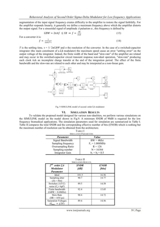 Behavioral Analysis of Second Order Sigma-Delta Modulator for Low frequency Applications
www.iosrjournals.org 39 | Page
augmentation of the input signal frequency creates difficulty to the amplifier to restore the signal faithfully. For
the amplifier responds linearly, it generally we define a maximum frequency above which the amplifier distorts
the output signal. For a sinusoidal signal of amplitude A pulsation ω , this frequency is defined by
𝐺𝐵𝑊 = 2𝜋𝐴𝑓 ≤ 𝑆𝑅 𝑓 =
𝑆𝑅
2𝜋𝐴
(13)
For a converter it is:
𝑓 =
1
2𝜋𝐴2 𝑛 𝜏
(14)
T is the settling time, τ = 1/ 2πGBW and n the resolution of the converter. In the case of a switched-capacitor
integrator (the main constituent of a 𝛴𝛥 modulator) the maximum speed cause an error "settling error" on the
output voltage of the integrator. Indeed, the finite width of the band and "slew-rate" of the amplifier are related
and may occur in the switched-capacitor circuit transient response non-ideal operation, "slew-rate" producing
each clock tick an incomplete charge transfer at the end of the integration period. The effect of the finite
bandwidth and the slew-rate are related to each other and may be interpreted as a non-linear gain.
Fig. 9 SIMULINK model of second–order ΣΔ modulator
VI. SIMULATION RESULTS
To validate the proposed model designed for various non-idealities, we perform various simulations on
the SIMULINK model on the model shown in Fig.9. A minimum SNDR of 90dB is required for the low
frequency biomedical applications. The simulation parameters used for simulation are summarized in Table I.
Table II compares the total SNDR and the corresponding effective number of bits (ENOB) which is nothing but
the maximum number of resolution can be obtained from the architecture.
TABLE I
SIMULATION PARAMETERS
Parameter Value
Signal Bandwidth BW = 4Khz
Sampling frequency
Oversampling Ratio
Sampling number
Integrator Gain
Fs = 1.008MHz
R = 126
N = 16384
b1 = b2 = 0.5
TABLE II
SIMULATION RESULTS
2nd
order ΣΔ
Modulator
Parameter
SNDR
[dB]
ENOB
[bits]
Ideal 101.5 16.56
Sampling jitter
(Δτ = 6ns)
90.7 14.77
Switches ( kT/C)
noise (Cs= 6pF)
89.5 14.58
Finite bandwidth
(GBW = 8.6MHz)
92.4 15.05
Slew Rate
(SR = 16V/µs)
90.4 14.72
Saturation Voltages
(𝑉𝑚𝑎𝑥 = ±5𝑉)
89.4 14.56
 