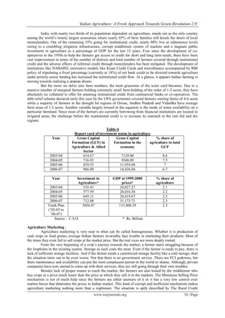 „Indian Agriculture: A Fresh Approach Towards Green Revolution 2.0‟
www.iosrjournals.org 54 | Page
India, with nearly two thirds of its population dependent on agriculture, stands out as the only country
among the world’s twenty largest economies where nearly 45% of farm families still knock the doors of local
moneylenders. Out of the remaining 55% going for institutional credit, nearly 80% live at subsistence levels
owing to a crumbling irrigation infrastructure, corrupt middlemen system of markets and a stagnant public
investment in agriculture as a percentage of GDP for the last 15 years. Ever since the development of co-
operatives in the 1950s to help the farmers get access to credit for short and long term needs, there have been
vast improvement in terms of the number of districts and total number of farmers covered through institutional
credit and the adverse effects of informal credit through moneylenders has been mitigated. The development of
institutions like NABARD, innovative models like Kisan Credit Cards and microfinance accompanied by RBI
policy of stipulating a fixed percentage (currently at 18%) of net bank credit to be directed towards agriculture
under priority sector lending has increased the institutional credit flow. At a glance, it appears Indian farming is
moving towards realizing a utopian dream.
But the more we delve into farm numbers, the most gruesome of the score card becomes. Due to a
massive number of marginal farmers holding extremely small farm holding of the order of 1-2 acres, they have
absolutely no collateral to offer for attaining institutional credit from commercial banks or co-operatives. The
debt relief scheme declared early this year by the UPA government covered farmers owning farms of 4-6 acres
while a majority of farmers in the drought hit regions of Orissa, Andhra Pradesh and Vidarbha have average
farm areas of 1-2 acres. Another variable largely missed in the equation is the mode of water availability on a
particular farmland. Since most of the farmers are currently borrowing from financial institutions are located in
irrigated areas, the challenge before the institutional credit is to increase its outreach in the rain fed and dry
regions.
Table-4
Report card of investment status in agriculture
Year Gross Capital
Formation (GCF) in
Agriculture & Allied
Sector
Gross Capital
Formation in the
economy
% share of
agriculture to total
GCF
2003-04 614.67 7129.00 8.6
2004-05 716.93 9548.89 7.5
2005-06 839.55 11,954.08 7
2006-07 966.08 14,426.04 6.7
Year Investment in
Agriculture*
GDP at 1999-2000
prices*
% share of
agriculture
2003-04 535.41 24,027.27 2.1
2004-05 577.59 26,016.30 2.2
2005-06 645.11 28,419.67 2.3
2006-07 712.08 31,173.71 2.3
Tenth Plan
(’02-03 to
’06-07)
3026.87 131,808.29 2.3
Source : C.S.O. * Rs. Billion.
Agriculture Marketing :
Agriculture marketing is very near to what can be called homogeneous. Whether it is production of
cash crops or food grains, average Indian farmers invariably face trouble in marketing their products. Most of
the times they even fail to sell crops at the market price. But the real vices are more deeply rooted.
From the very beginning of a crop’s journey towards the market, a farmer starts struggling because of
the loopholes in the existing system. Storage as such costs the most. Even if the farmer is ready to pay, there is
lack of sufficient storage facilities. And if the farmer needs a customized storage facility like a cold storage, then
the situation turns out to be even worse. Not that there is no government service. There are FCI godowns, but
there maintenance and availability can put the most complacent person in the world to shame. Although, private
companies have now started to come up with their services, they are still going through their own troubles.
Besides lack of proper means to reach the market, the farmers are also looted by the middlemen who
buy crops at a price much lesser than the price at which they sell it in the markets. The Minimum Selling Price
mechanism is not of much help since the farmers are either unaware of it or it has a very low control over
market forces that determine the prices in Indian market. This kind of corrupt and inefficient mechanism makes
agriculture marketing nothing more than a nightmare. The situation is aptly described by The Rural Credit
 