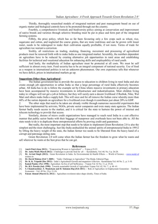„Indian Agriculture: A Fresh Approach Towards Green Revolution 2.0‟
www.iosrjournals.org 57 | Page
Thirdly, thoroughly researched models of integrated nutrient and pest management based on use of
organic matter and biological controls have to be promoted through out the country.
Fourthly, a comprehensive livestock and biodiversity policy aiming at conservation and improvement
of native breeds and varieties through selective breeding must be put in place and form part of the integrated
farming systems.
Fifthly, the price policy, which has so far been favouring only a few crops such as wheat, rice,
sugarcane and cotton, and neglected the coarse grains, that are more nutritious and can be grown with lesser
water, needs to be redesigned to make their cultivation equally profitable, if not more. Terms of trade for
agriculture too warrant a correction.
Sixthly, all restrictions on trading, stocking, financing, movement and processing of agricultural
products must be removed forth with to make India as one integrated market. Seventhly, the numbers dependent
on agriculture have to be reduced by creating alternative job opportunities in rural areas and establishing
facilities for technical and vocational education for enhancing skills and employability of rural youth.
And lastly, the multiplicity of Indian agriculture must be protected at all costs. We must be self
sufficient in almost every item. Food security has to be an integral component of national security. Use of food
as a weapon in international politics is not an unknown phenomenon. Our own experience tells that whenever
we have deficit, prices in international markets go up.
Suggestions Other than Agricultural :
1. The Indian government has to provide the access to education to children living in rural India and also
create enough job opportunities in urban India so that a large percentage of rural India effectively becomes
urban. All India has to do is follow the example set by China where massive investments in primary education
have been accompanied by massive investments in infrastructure and industrialization. Most children living
today in villages will not get a job at Infosys; but they will surely earn a decent livelihood if Reebok, Nike, Wal
Mart and others make India a supply hub. This will once and for all remove the Indian curse whereby more than
60% of the nation depends on agriculture for a livelihood even though it contributes just about 20% to GDP.
2. The other steps that need to be taken are already visible through numerous successful experiments that
have been implemented by activists, NGOs, private sector companies and even many state agencies. The Indian
farmer badly needs access to the market; and it is critical for the state to harness the power of internet and
telecom technology to provide that access.
3. Similarly, dozens of micro credit organizations have managed to reach rural India in a cost effective
manner that public sector banks with their baggage of manpower and overheads have not been able to. All the
state needs to do is to duplicate these entrepreneurial efforts by proving credit and guarantees.
But really, the most important step that needs to be taken to implement Green Revolution 2.0 is also the
simplest and the most challenging. Just like India unshackled the animal spirits of entrepreneurial India in 19912
by lifting the heavy weight of the state, the Indian farmer too needs to be liberated from the heavy hand of a
corrupt and patronage doling state.
Green Revolution 2.0 will come when the Indian farmer has the freedom to grow what he wants and
sell wherever he wants at the best price that he can get.
References
[1]. Amrit Patel (June 2012) : ―Empowering Women in Agriculture‖ — Yojna p.19-22.
[2]. Dr. Anita Modi (March 2012) : Challenges to provide food for all — Kurukshetra, Vol. 60, No. 5 p. 26-28.
[3]. Dr. Arvind Singh (2012): Green Revolution in India: Its Environmental & Health Effects — World of Science – www.world of
science.in
[4]. Dr. David Malone (Feb 7, 2009) : ―India Challenges in Agriculture‖ The Hindu. Editorial Page.
[5]. Dr. K. K. Tripathi (Dec 2012) : India’s Agricultural Growth and stagnation A Review : Kurukshetra Vol. 60 No. 2, p. 3-10.
[6]. Kamal Pandey (Nov 1998) : Agriculture An Era of self Sufficiency – Yojana Vol. 42 No. 11, p. 25-26.
[7]. Dr. R.S. Paroda (July 1998): Towards sustainable Growth of Agriculture Yojana Vol. 42, No. 7, p. 40–41.
[8]. S. Chandrasekhar, S. Manickam and D. Solomon Raj (Feb 2011) : Role of Agriculture in Employment Generation – Southern
Economist – Vol. 49 No. 19 p. 21-24.
[9]. Faizan Ahmad (March 22, 2012) : Agriculture revolution takes shape silently, Times of India.
 