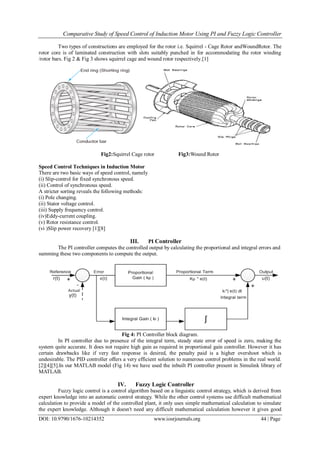 Comparative Study of Speed Control of Induction Motor Using PI and Fuzzy Logic Controller
DOI: 10.9790/1676-10214352 www.iosrjournals.org 44 | Page
Two types of constructions are employed for the rotor i.e. Squirrel - Cage Rotor andWoundRotor. The
rotor core is of laminated construction with slots suitably punched in for accommodating the rotor winding
/rotor bars. Fig 2 & Fig 3 shows squirrel cage and wound rotor respectively.[1]
Fig2:Squirrel Cage rotor Fig3:Wound Rotor
Speed Control Techniques in Induction Motor
There are two basic ways of speed control, namely
(i) Slip-control for fixed synchronous speed.
(ii) Control of synchronous speed.
A stricter sorting reveals the following methods:
(i) Pole changing.
(ii) Stator voltage control.
(iii) Supply frequency control.
(iv)Eddy-current coupling.
(v) Rotor resistance control.
(vi )Slip power recovery [1][8]
III. PI Controller
The PI controller computes the controlled output by calculating the proportional and integral errors and
summing these two components to compute the output.
Fig 4: PI Controller block diagram.
In PI controller due to presence of the integral term, steady state error of speed is zero, making the
system quite accurate. It does not require high gain as required in proportional gain controller. However it has
certain drawbacks like if very fast response is desired, the penalty paid is a higher overshoot which is
undesirable. The PID controller offers a very efficient solution to numerous control problems in the real world.
[2][4][5].In our MATLAB model (Fig 14) we have used the inbuilt PI controller present in Simulink library of
MATLAB.
IV. Fuzzy Logic Controller
Fuzzy logic control is a control algorithm based on a linguistic control strategy, which is derived from
expert knowledge into an automatic control strategy. While the other control systems use difficult mathematical
calculation to provide a model of the controlled plant, it only uses simple mathematical calculation to simulate
the expert knowledge. Although it doesn't need any difficult mathematical calculation however it gives good
 