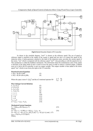 Comparative Study of Speed Control of Induction Motor Using PI and Fuzzy Logic Controller
DOI: 10.9790/1676-10214352 www.iosrjournals.org 49 | Page
Fig14:Matlab/Simulink Model of PI Controller
As shown in the simulink diagram, “wm*” is chosen as the reference speed. The use of speed as
reference signal is justified as the output of the system is speed and our aim is to control the speed of the
induction motor. A tacho-generator, attached to the shaft of the induction motor, provides the current speed of
the motor, “wm” which is compared with the reference speed “wm*”, thus providing us with the speed error (e).
This mechanism is called the feedback mechanism. The information about the instantaneous state of the output
is fed back to the input which in turn is used to revise the same in order to achieve a desired output. [1]Speed
error (e) is fed to the PI controller, to give an output variable. This output variable is then added to the motor
speed “wm” which in turn forms the input to the V/f controller.
Electrical System Equations
vs=Rsis+ dλs/dt+ωkMλs (3)
vr=Rrir+ dλr/dt+(ωk-ωm)Mλr (4)
Where the space vector f= [fdfq]T
and the π/2 rotational operator M=
−1 0
0 1
Flux Linkage-Current Relations
λs = Lsis+Lmir (5)
is= Γsλs-Γmλr (6)
λr = Lm is+Lrir (7)
ir = -Γmλs+Γrλr (8)
Ls = Lm +Lsl (9)
Lr = Lm + Lrl (10)
Γs =Lr/∆ (11)
Γr =Ls/∆ (12)
Γrm = Lm/∆ (13)
∆ = LmLsl + LmLrl +LslLrl (14)
Mechanical System Equations
Te = J(dωmech/dt)+Bmωmech+Tl (15)
Where,
Te = k(λs× is ) = k (Mλs•is) = k(λdsiqs – λqsids) or, (16)
Te = k(ir× λr ) = kLm (ir×is) = k(Lm/Lr)(λr× is) = kΓm(λr×λs) and, (17)
ωmech = (2/p) ωm, k=(3/2)(p/2)
Where,
 