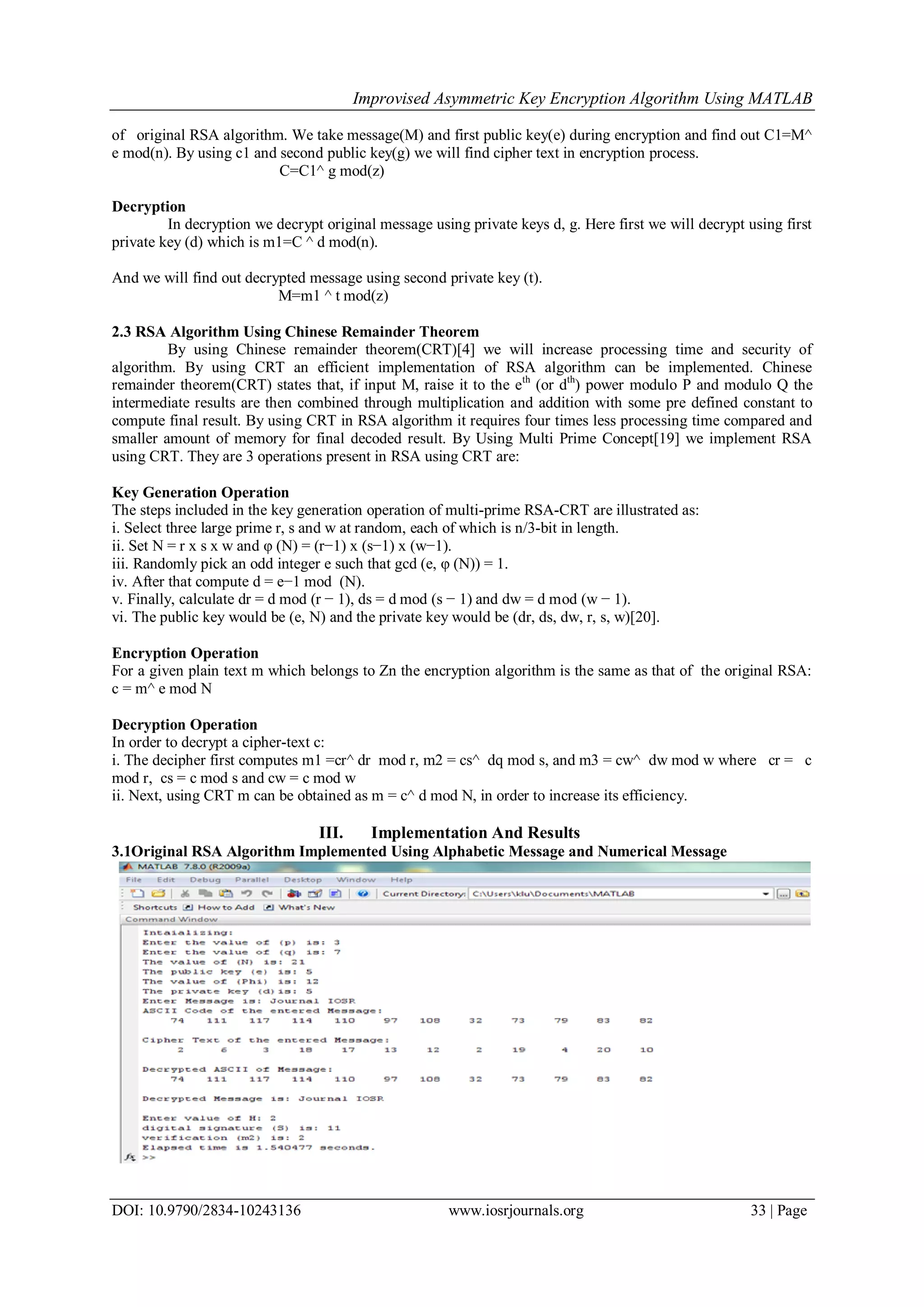 Improvised Asymmetric Key Encryption Algorithm Using MATLAB
DOI: 10.9790/2834-10243136 www.iosrjournals.org 33 | Page
of original RSA algorithm. We take message(M) and first public key(e) during encryption and find out C1=M^
e mod(n). By using c1 and second public key(g) we will find cipher text in encryption process.
C=C1^ g mod(z)
Decryption
In decryption we decrypt original message using private keys d, g. Here first we will decrypt using first
private key (d) which is m1=C ^ d mod(n).
And we will find out decrypted message using second private key (t).
M=m1 ^ t mod(z)
2.3 RSA Algorithm Using Chinese Remainder Theorem
By using Chinese remainder theorem(CRT)[4] we will increase processing time and security of
algorithm. By using CRT an efficient implementation of RSA algorithm can be implemented. Chinese
remainder theorem(CRT) states that, if input M, raise it to the eth
(or dth
) power modulo P and modulo Q the
intermediate results are then combined through multiplication and addition with some pre defined constant to
compute final result. By using CRT in RSA algorithm it requires four times less processing time compared and
smaller amount of memory for final decoded result. By Using Multi Prime Concept[19] we implement RSA
using CRT. They are 3 operations present in RSA using CRT are:
Key Generation Operation
The steps included in the key generation operation of multi-prime RSA-CRT are illustrated as:
i. Select three large prime r, s and w at random, each of which is n/3-bit in length.
ii. Set N = r x s x w and φ (N) = (r−1) x (s−1) x (w−1).
iii. Randomly pick an odd integer e such that gcd (e, φ (N)) = 1.
iv. After that compute d = e−1 mod (N).
v. Finally, calculate dr = d mod (r − 1), ds = d mod (s − 1) and dw = d mod (w − 1).
vi. The public key would be (e, N) and the private key would be (dr, ds, dw, r, s, w)[20].
Encryption Operation
For a given plain text m which belongs to Zn the encryption algorithm is the same as that of the original RSA:
c = m^ e mod N
Decryption Operation
In order to decrypt a cipher-text c:
i. The decipher first computes m1 =cr^ dr mod r, m2 = cs^ dq mod s, and m3 = cw^ dw mod w where cr = c
mod r, cs = c mod s and cw = c mod w
ii. Next, using CRT m can be obtained as m = c^ d mod N, in order to increase its efficiency.
III. Implementation And Results
3.1Original RSA Algorithm Implemented Using Alphabetic Message and Numerical Message
 