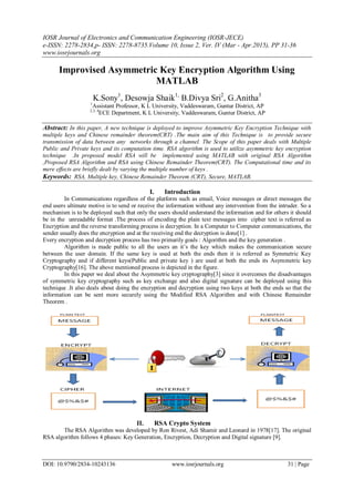 IOSR Journal of Electronics and Communication Engineering (IOSR-JECE)
e-ISSN: 2278-2834,p- ISSN: 2278-8735.Volume 10, Issue 2, Ver. IV (Mar - Apr.2015), PP 31-36
www.iosrjournals.org
DOI: 10.9790/2834-10243136 www.iosrjournals.org 31 | Page
Improvised Asymmetric Key Encryption Algorithm Using
MATLAB
K.Sony1
, Desowja Shaik1,
B.Divya Sri2
, G.Anitha3
1
Assistant Professor, K L University, Vaddeswaram, Guntur District, AP
2,3, 4
ECE Department, K L University, Vaddeswaram, Guntur District, AP
Abstract: In this paper, A new technique is deployed to improve Asymmetric Key Encryption Technique with
multiple keys and Chinese remainder theorem(CRT) .The main aim of this Technique is to provide secure
transmission of data between any networks through a channel. The Scope of this paper deals with Multiple
Public and Private keys and its computation time. RSA algorithm is used to utilize asymmetric key encryption
technique .In proposed model RSA will be implemented using MATLAB with original RSA Algorithm
,Proposed RSA Algorithm and RSA using Chinese Remainder Theorem(CRT). The Computational time and its
mere effects are briefly dealt by varying the multiple number of keys .
Keywords: RSA, Multiple key, Chinese Remainder Theorem (CRT), Secure, MATLAB.
I. Introduction
In Communications regardless of the platform such as email, Voice messages or direct messages the
end users ultimate motive is to send or receive the information without any intervention from the intruder. So a
mechanism is to be deployed such that only the users should understand the information and for others it should
be in the unreadable format .The process of encoding the plain text messages into cipher text is referred as
Encryption and the reverse transforming process is decryption. In a Computer to Computer communications, the
sender usually does the encryption and at the receiving end the decryption is done[1] .
Every encryption and decryption process has two primarily goals : Algorithm and the key generation .
Algorithm is made public to all the users an it’s the key which makes the communication secure
between the user domain. If the same key is used at both the ends then it is referred as Symmetric Key
Cryptography and if different keys(Public and private key ) are used at both the ends its Asymmetric key
Cryptography[16]. The above mentioned process is depicted in the figure.
In this paper we deal about the Asymmetric key cryptography[3] since it overcomes the disadvantages
of symmetric key cryptography such as key exchange and also digital signature can be deployed using this
technique .It also deals about doing the encryption and decryption using two keys at both the ends so that the
information can be sent more securely using the Modified RSA Algorithm and with Chinese Remainder
Theorem .
II. RSA Crypto System
The RSA Algorithm was developed by Ron Rivest, Adi Shamir and Leonard in 1978[17]. The original
RSA algorithm follows 4 phases: Key Generation, Encryption, Decryption and Digital signature [9].
 