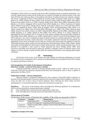 Idiosyncratic Effect of Corporate Solvency Management Strategies
www.iosrjournals.org 50 | Page
Chakraborty, 2010) yet there is a question mark on the effect of capital structure on corporate performance . In a
nut shell, capital structure studies can be divided into two schools of thoughts the relevance theory or the static
trade off theory the irrelevance theory or the pecking order theory of capital structures for corporate valuation.
The former is supported by Myers (1984), Roden & Lewellen (1995), Champion (1999), Gosh et al. (2000),
Booth et al. (2001), Hadlock & James (2002), Fama & French (2002), Frank & Goyal (2003), Abor (2005),
Huang & Song (2006), Eriotis et al. (2007), Xiaoyan (2008), Jasim (2009), Pinar (2009), Chakraborty (2010),
Bistrova et al. (2011), Azhagaiah (2011), Javid & Imad (2012), Heydar et al. (2012), Uwalomwa & Uadiale
(2012), Mahdi & Zinat (2012), Darush (2012), Faruk & Ayub (2012), Salawu et al. (2012) and Nour (2012).
The later is supported by Myers (1984), Rajan & Zingales (1995), Wiwattanakantang (1999), Booth et al.
(2001), Chiang et al. (2002), Fama & French (2002), Deesomsak et al. (2004), Abor (2005), Huang & Song
(2006), Zeitun & Tian (2007), Eriotis et al. (2007), Richard (2008), Mehmet & Eda (2008), Arbabiyan & Safari
(2009), Karadeniz et al. (2009), Suhaila & Wan (2009), Faris (2011), Memon et al. (2011), Sebastian &
Rapuluchukwu (2012) and Khan (2012). Yet there are many studies, including Tang & Jang (2007), Mehmet &
Eda (2008), Ebaid (2009), Dimitrios et al. (2009), Darush (2012), Faruk & Ayub (2012) and Mahdi & Zinat
(2012) showing a very weak or insignificant impact of capital structure on corporate performance. This shows
that until today there has been a mired controversy in the studies conducted to advocate the acceptability and
applicability of one school of thought over the other one. Owing to the mixed results, the studying of empirical
relationships between capital structure and firm performance still holds logical (Ebaid, 2009). Further, though
such empirical relationships have been tested in mature capital markets, yet the emerging markets have a lot of
potential to be explored in such context to further generalize the earlier findings (Ebaid, 2009). Such
controversy and debate arises the need to explore the variables in Pakistani context for different sectors of the
industry to see how changes in capital structure affects the corporate performance in an emerging capital market
of Pakistan.
III. Methodology
On the basis of the review of the literature, the study employs the following methodology to develop
the construct solvency management and to measure the relationship between the studied construct and its impact
on corporate performance valuation.
Operationalization of Variables & Development of Hypotheses
Dependent Variable – Corporate Performance Valuation
Corporate performance valuation is measured through market to book - Tobin’s Q. Tobin’s Q is an
extensively used score for measuring corporate performance and estimating the value of stock as against its
replacement cost (Short, 2012).
Independent Variable – Solvency Management
Solvency analysis is conducted to determine how far a company is financially stable or otherwise in
payment of the principal amount of long term funds they have borrowed; along with the capability of the firm to
service the debt over its life in terms of interest payments. Hence following the earlier studies and their
methodologies it is measured through debt to equity ratio and interest coverage ratio.
Hypotheses: The review of the literature allows developing the following hypotheses for evaluating the
effect of solvency position on corporate performance valuation.
H1 Firms with high debt to equity tend to have high market to book value
H2 Firms with high interest coverage tend to have high market to book value
Measurement of Variables
On the basis of the review of literature the variables of the study are measured as follows:
Constructs Variables Measurements
Solvency Debt Equity (DE) Total Debt/Total Equity
Interest Coverage (IC) Operating Profit/Financial Charges
Corporate
Performance
Market to Book (MB)/
Tobin’s Q
Market Value Per Share/Book Value Per Share
Population & Sample of the Study
 