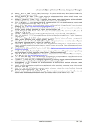 Idiosyncratic Effect of Corporate Solvency Management Strategies
www.iosrjournals.org 54 | Page
[35] Mehmet, S. & Eda, O. (2008), Testing of Pecking Order Theory in ISE (Istanbul Stock Exchange Market), International Research
Journal of Finance and Economics, Issue 21
[36] Memon, F., Bhutto, N. A. & Abbas, G. (2012), Capital structure and firm performance: a case of textile sector of Pakistan, Asian
Journal of Business and Management Sciences, Vol. 1, No. 9, 09-15
[37] Mubashir, A. Raheman, A & Zulfiqar, B (2012), Co- Alignment among corporate strategy, financial structure and firm performance
in non-financial sector of Pakistan, Journal of Basic and Applied Scientific Research, 2(7), 7107-7114.
[38] Myers, S.C. & Majluf, N.S. (1984), Corporate financing and investment decisions when firms have information that investors do not
have, Journal of Financial Economics, Vol. 13 No. 2, pp. 187-221.
[39] Nour, A. (2012), Capital structure and firm performance; evidence from Palestine Stock Exchange, Journal of Money, Investment
and Banking, Issue 23, http://www.journalofmoneyinvestmentandbanking.com
[40] Pinar, E. M. (2009), Testing capital structure models for Turkish non-financial firms: the analysis of firm-specific financial factors
and agency variables, Investment Management and Financial Innovations, Volume 6, Issue 1
[41] Rajan, R. & Zingales, L. (1995), What do we know about capital structure? Some evidence from international data, The Journal of
Finance, Vol. 50, pp. 1421-60.
[42] Richard, H. F. (2008), Debt capacity and debt financing, Journal of Business & Economics Research, Volume 6, Number 8
[43] Roden, D. & Lewellen, W. (1995), Corporate capital structure decisions: evidence from leveraged buyouts, Financial Management,
Vol. 24, pp. 76-87.
[44] Ruefli, T. W. & Wiggins, R. R. (2003), Industry, corporate, and segment effects and business performance: a non-parametric
approach, Strategic Management Journal, Volume 24, Number 9, pp 861-879.
[45] Salawu, R. O., Asaolu, T. O. & Yinusa, D. O. (2012), Financial policy and corporate performance: an empirical analysis of Nigerian
listed companies, International Journal of Economics and Finance Vol. 4, No. 4
[46] Sebastian, O. U. & Rapuluchukwu, U. E. (2012), The impact of capital structure and liquidity on corporate returns in Nigeria:
evidence from manufacturing firms, International Journal of Academic Research in Accounting, Finance and Management Sciences,
Volume 2, Issue 3
[47] Short, D (2012), The Q Ratio and Market Valuation: Monthly Update, http://www.advisorperspectives.com/dshort/updates/Q-Ratio-
and-Market-Valuation.php
[48] Su, G. S. & Vo, H. T. (2010), The relationship between corporate strategy, capital structure and firm performance: an empirical study
of the listed companies in Vietnam, International Research Journal of Finance and Economics, Issue 5.
[49] Suhaila, M. K. & Wan, M. W. M. (2009), Capital structure and firm characteristics: some evidence from Malaysian companies,
MPRA Paper No. 14616, http://mpra.ub.uni-muenchen.de/14616/
[50] Tang, C.H. & Jang, S.S. (2007), Revisit to the determinants of capital structure: a comparison between lodging firms and software
firms, International Journal of Hospitality Management, Vol. 26 No. 1, pp. 175-87.
[51] Uwalomwa U. & Uadiale, O. M. (2012), An empirical examination of the relationship between capital structure and the financial
performance of firms in Nigeria, Euro Economica, Banking, Finance And Accounting, Issue 1(31)
[52] Wiwattanakantang, Y. (1999), An empirical study on the determinants of the capital structure of Thai firms, Pacific-Basin Finance
Journal, Vol. 7, pp. 371-403.
[53] Xiaoyan, N. (2008), Theoretical and practical review of capital structure and its determinants, International Journal of Business and
Management, March 2008
[54] Zeitun, R. & Tian, G. G. (2007), Capital structure and corporate performance: evidence from Jordan, Australasian Accounting
Business and Finance Journal, Volume 1, Issue 4, pp. 40-53.
[55] Zeytinoglu E., Akarim, Y. D. & Çelik, S. (2012), The impact of market-based ratios on stock returns: the evidence from insurance
sector in Turkey, International Research Journal of Finance and Economics, ISSN 1450-2887, Issue 84 (2012), 41-48.
 