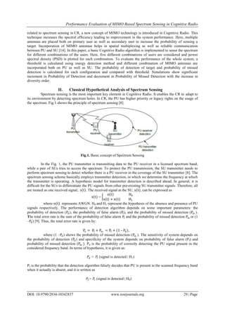 Performance Evaluation of MIMO Based Spectrum Sensing in Cognitive Radio
DOI: 10.9790/2834-10342837 www.iosrjournals.org 29 | Page
related to spectrum sensing in CR, a new concept of MIMO technology is introduced in Cognitive Radio. This
technique increases the spectral efficiency leading to improvement in the system performance. Here, multiple
antennas are placed both on primary user as well as secondary user to increase the probability of sensing a
target. Incorporation of MIMO antennas helps in spatial multiplexing as well as reliable communication
between PU and SU [14]. In this paper, a basic Cognitive Radio algorithm is implemented to sense the spectrum
for different combinations of the users. Here, five different combinations of users are considered and power
spectral density (PSD) is plotted for each combination. To evaluate the performance of the whole system, a
threshold is calculated using energy detection method and different combination of MIMO antennas are
incorporated both on PU as well as SU. The probability of detection of target and probability of missed
detection is calculated for each configuration and compared with threshold. Simulations show significant
increment in Probability of Detection and decrement in Probability of Missed Detection with the increase in
diversity order.
II. Classical Hypothetical Analysis of Spectrum Sensing
Spectrum sensing is the most important key element in Cognitive Radio. It enables the CR to adapt to
its environment by detecting spectrum holes. In CR, the PU has higher priority or legacy rights on the usage of
the spectrum. Fig.1 shows the principle of spectrum sensing [8].
Fig.1. Basic concept of Spectrum Sensing
In the Fig. 1, the PU transmitter is transmitting data to the PU receiver in a licensed spectrum band,
while a pair of SUs tries to access the spectrum. To protect the PU transmission, the SU transmitter needs to
perform spectrum sensing to detect whether there is a PU receiver in the coverage of the SU transmitter [8]. The
spectrum sensing scheme basically employs transmitter detection, in which we determine the frequency at which
the transmitter is operating. A hypothesis model for transmitter detection is described ahead. In general, it is
difficult for the SUs to differentiate the PU signals from other pre-existing SU transmitter signals. Therefore, all
are treated as one received signal, s t . The received signal at the SU, x t , can be expressed as
x t =
n t H0
s t + n t H1
where n t represents AWGN. H0 and H1 represent the hypothesis of the absence and presence of PU
signals respectively. The performance of detection algorithm depends on some important parameters: the
probability of detection (Pd), the probability of false alarm (Pf), and the probability of missed detection (Pm ).
The total error rate is the sum of the probability of false alarm Pf and the probability of missed detection Pm or (1
–Pd) [9]. Thus, the total error rate is given by:
Pe = Pf + Pm = Pf + (1 – Pd),
where (1 –Pd) shows the probability of missed detection (Pm ). The sensitivity of system depends on
the probability of detection (Pd) and specificity of the system depends on probability of false alarm (Pf) and
probability of missed detection (Pm ). Pd is the probability of correctly detecting the PU signal present in the
considered frequency band. In terms of hypothesis, it is given as:
𝑃𝑑 = 𝑃𝑟 (signal is detected | H1)
Pf is the probability that the detection algorithm falsely decides that PU is present in the scanned frequency band
when it actually is absent, and it is written as
𝑃𝑓 = 𝑃𝑟 (signal is detected | H0)
 