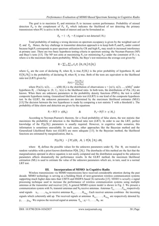 Performance Evaluation of MIMO Based Spectrum Sensing in Cognitive Radio
DOI: 10.9790/2834-10342837 www.iosrjournals.org 30 | Page
The goal is to maximize Pd and minimize Pf to increase system performance. Probability of missed
detection Pm is the complement of Pd. Pm which indicates the likelihood of not detecting the primary
transmission when PU is active in the band of interest and can be formulated as:
𝑃𝑚 = 1 – 𝑃𝑑 = 𝑃𝑟 (signal is not detected | H1)
Total probability of making a wrong decision on spectrum occupancy is given by the weighted sum of
𝑃𝑓 and 𝑃𝑚 . Hence, the key challenge in transmitter detection approach is to keep both Pf and Pm under control
because high Pf corresponds to poor spectrum utilization by CR and high Pm may result in increased interference
at primary user. There are two basic hypothesis testing criteria in spectrum sensing: the Neyman-Pearson (NP)
and Baye’s tests [13]. The NP test aims at maximizing Pd (or minimizing Pm) under the constraint of Pf ≤ α,
where α is the maximum false alarm probability. While, the Baye’s test minimizes the average cost given by:
R = CijPr
1
j=0 Hi Hj
1
i=0 Pr Hj
where Cij are the cost of declaring Hi when Hj is true, Pr Hi is the prior probability of hypothesis Hi and
Pr Hi Hj is the probability of declaring Hi when Hj is true. Both of the tests are equivalent to the likelihood
ratio test (LRT) given by:
Λ(x) =
P(x H1)
P(x H0)
where P(x(1), x(2), . . . , x(M) |Hi) is the distribution of observations x = [x(1), x(2), ..., x(M)]T
under
hypothesis Hi , i belongs to {0, 1}, Λ(x) is the likelihood ratio. In both tests, the distributions of P(x | Hi) are
known. When there are unknown parameters in the probability density functions (PDFs), the test is called
composite hypothesis testing. Generalized likelihood ratio test (GLRT) is one kind of the composite hypothesis
test. In the GLRT, the unknown parameters are determined by the maximum likelihood estimates (MLE)
[13].The decision between the two hypotheses is made by comparing a test statistic T with a threshold γ. The
probability of false alarm and detection are given by the equations
Pf = P T > γ H0) & Pd = P(T > γ | H1)
According to Neyman-Pearson's theorem, for a fixed probability of false alarm, the test statistic that
maximizes the probability of detection is the likelihood ratio test (LRT). In order to use the LRT, perfect
knowledge of the P(y Hj) parameters is usually required. However, in cognitive radio scenarios, this
information is sometimes unavailable. In such cases, other approaches like the Bayesian method and the
Generalized Likelihood Ratio test (GLRT) are more adequate [13]. In the Bayesian method, the likelihood
functions are estimated by marginalization, that is,
P(y Hj) = P y Hj , Θj ) P Θj Hj) dΘj
where Θj defines the possible values for the unknown parameters under Hj. The Θj are treated as
random variables with a priori known distribution P Θj Hj). The drawbacks of this method are the fact that the
marginalization operand in above equation is not easily computed and the distribution assigned to the unknown
parameters affects dramatically the performance results. In the GLRT method, the maximum likelihood
estimation (ML) is used to estimate the value of the unknown parameters which are, in turn, used in a normal
LRT test.
III. Incorporation of MIMO in Cognitive Radio
Wireless transmissions via MIMO transmissions have received considerable attention during the past
decade. MIMO technology is serving as a building block of next-generation wireless communication systems
supporting much higher data rates than UMTS and HSDPA based 3G networks [15]. MIMO is actually a signal
processing technique used to increase the performance of wireless communication systems using multiple
antennas at the transmitter and receiver [16]. A general MIMO system model is shown in Fig. 2. We present a
communication system with NT transmit antennas and NR receive antennas. Antennas Tx1
……..,TxNT
respectively
send signals x1, . . . , xNT
to receive antennas Rx1
, . . . , RxNR
. Each receiver antenna combines the incoming
signals which coherently add up. The received signals at antennas Rx1
, . . . , RxNR
are respectively denoted by
y1 . . . ,yNR
. We express the received signal at antenna Txq
; q = 1, . . . , NR as:
 