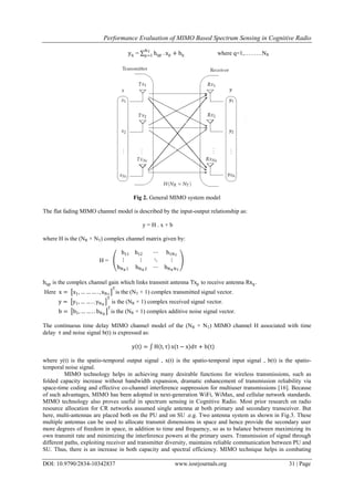 Performance Evaluation of MIMO Based Spectrum Sensing in Cognitive Radio
DOI: 10.9790/2834-10342837 www.iosrjournals.org 31 | Page
yq = hqp
NT
p=1 . xp + bq where q=1,………NR
Fig 2. General MIMO system model
The flat fading MIMO channel model is described by the input-output relationship as:
y = H . x + b
where H is the (NR × NT) complex channel matrix given by:
H =
h11 h12 ⋯ h1NT
⋮ ⋮ ⋱ ⋮
hNR 1 hNR 2 ⋯ hNR NT
hqp is the complex channel gain which links transmit antenna Txp to receive antenna Rxq.
Here x = x1, … … … . , xNT
T
is the (NT × 1) complex transmitted signal vector.
y = y1, … … . . yNR
T
is the (NR × 1) complex received signal vector.
b = b1, … … . . bNR
T
is the (NR × 1) complex additive noise signal vector.
The continuous time delay MIMO channel model of the (NR × NT) MIMO channel H associated with time
delay τ and noise signal b(t) is expressed as:
y t = H t, τ x(t − x)dτ + b(t)
where y(t) is the spatio-temporal output signal , x(t) is the spatio-temporal input signal , b(t) is the spatio-
temporal noise signal.
MIMO technology helps in achieving many desirable functions for wireless transmissions, such as
folded capacity increase without bandwidth expansion, dramatic enhancement of transmission reliability via
space-time coding and effective co-channel interference suppression for multiuser transmissions [16]. Because
of such advantages, MIMO has been adopted in next-generation WiFi, WiMax, and cellular network standards.
MIMO technology also proves useful in spectrum sensing in Cognitive Radio. Most prior research on radio
resource allocation for CR networks assumed single antenna at both primary and secondary transceiver. But
here, multi-antennas are placed both on the PU and on SU .e.g. Two antenna system as shown in Fig.3. These
multiple antennas can be used to allocate transmit dimensions in space and hence provide the secondary user
more degrees of freedom in space, in addition to time and frequency, so as to balance between maximizing its
own transmit rate and minimizing the interference powers at the primary users. Transmission of signal through
different paths, exploiting receiver and transmitter diversity, maintains reliable communication between PU and
SU. Thus, there is an increase in both capacity and spectral efficiency. MIMO technique helps in combating
 