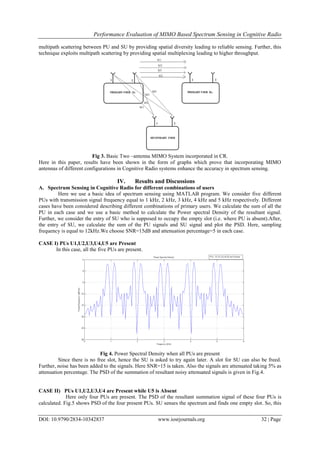 Performance Evaluation of MIMO Based Spectrum Sensing in Cognitive Radio
DOI: 10.9790/2834-10342837 www.iosrjournals.org 32 | Page
multipath scattering between PU and SU by providing spatial diversity leading to reliable sensing. Further, this
technique exploits multipath scattering by providing spatial multiplexing leading to higher throughput.
Fig 3. Basic Two –antenna MIMO System incorporated in CR.
Here in this paper, results have been shown in the form of graphs which prove that incorporating MIMO
antennas of different configurations in Cognitive Radio systems enhance the accuracy in spectrum sensing.
IV. Results and Discussions
A. Spectrum Sensing in Cognitive Radio for different combinations of users
Here we use a basic idea of spectrum sensing using MATLAB program. We consider five different
PUs with transmission signal frequency equal to 1 kHz, 2 kHz, 3 kHz, 4 kHz and 5 kHz respectively. Different
cases have been considered describing different combinations of primary users. We calculate the sum of all the
PU in each case and we use a basic method to calculate the Power spectral Density of the resultant signal.
Further, we consider the entry of SU who is supposed to occupy the empty slot (i.e. where PU is absent).After,
the entry of SU, we calculate the sum of the PU signals and SU signal and plot the PSD. Here, sampling
frequency is equal to 12kHz.We choose SNR=15dB and attenuation percentage=5 in each case.
CASE I) PUs U1,U2,U3,U4,U5 are Present
In this case, all the five PUs are present.
Fig 4. Power Spectral Density when all PUs are present
Since there is no free slot, hence the SU is asked to try again later. A slot for SU can also be freed.
Further, noise has been added to the signals. Here SNR=15 is taken. Also the signals are attenuated taking 5% as
attenuation percentage. The PSD of the summation of resultant noisy attenuated signals is given in Fig.4.
CASE II) PUs U1,U2,U3,U4 are Present while U5 is Absent
Here only four PUs are present. The PSD of the resultant summation signal of these four PUs is
calculated. Fig.5 shows PSD of the four present PUs. SU senses the spectrum and finds one empty slot. So, this
 