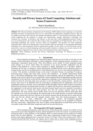 IOSR Journal of Computer Engineering (IOSR-JCE)
e-ISSN: 2278-0661, p- ISSN: 2278-8727Volume 10, Issue 4 (Mar. - Apr. 2013), PP 33-37
www.iosrjournals.org
www.iosrjournals.org 33 | Page
Security and Privacy Issues of Cloud Computing; Solutions and
Secure Framework
Sherin Sreedharan
(Dr. MGR Educational and Research Institute, Chennai)
Abstract :The National Institute of Standards and Technology (NIST) defined cloud computing as a model for
enabling convenient, on-demand network access to a shared pool of configurable computing resources that can
be rapidly provisioned and released with minimal management effort or cloud provider interaction [Def:1].
Cloud computing has the potential to change how organizations manage information technology and
transform the economics of hardware and software at the same time. Cloud computing promised to bring a
new set of entrepreneurs who could start their venture with zero investment on IT infrastructure. How ever this
captivating technology has security concerns which are formidable. The promises of cloud computing,
especially public cloud can be shadowed by security breaches which are inevitable. As an emerging information
technology area cloud computing should be approached carefully. In this article we will discuss the security
and privacy concerns of cloud computing and some possible solutions to enhance the security. Based on the
security solutions suggested i have come up with a secured framework for cloud computing.
Keywords: Cloud computing, Security and Privacy, Information Technology, IT, Software as a service,
Platform as a service
I. Introduction
Cloud computing encompasses any subscription-based or pay-per-use service that, in real time over the
Internet, extends Information technology‘s existing capabilities. Cloud computing promotes availability, zero
maintenance, subscription based service. There exist different service models of cloud computing namely
cloud software as a service which allows the consumers to use service providers‘ applications over the
network. Cloud platform as a service allows consumers to deploy applications on to providers‘ platform.
Consumers do not have to manage or control infrastructure including network servers, operating systems or
storages but has control over the deployed area. Cloud Infrastructure as a service is also referred as Hardware as
a service. This provides on demand storage on the cloud. It primarily focuses on providing IT resources,
processing power, storage, data centre space, services and compliance – on demand. Organizations should
have a well defined methodology before migrating to cloud computing. Moving the application to the cloud
depends on the security objectives of an organization, cloud computing should be approached carefully with due
consideration of the sensitivity of data that the organization is planning to move beyond their firewall. The less
control you have for your data means more you have to trust the providers‘ security policies. Security and
privacy issues have to be addressed from the initial phase, considering after the deployment will be more
complicated, expensive and risky. Every organization should thoroughly study the safety measures and policies
followed by the provider and should make sure that it is aligned with the privacy and security requirements of
the organization. In the past the cloud services that faced security breach was never expected to succumb to
vulnerabilities and it‘s evident that cloud providers also face the security concerns faced by other
organizations. The usual security norm in public cloud is service level agreements (SLAs) which talks about
the expected level of services provided by the cloud provider to the cloud consumer. Consumers should make
sure that the contract they sign have reference to the security measures that the provider have in mind and also
make sure that the contract meet the expected security norms from their business perspective. SLAs
are usually of two types, off-the-shelf non negotiable contracts and customized negotiable
agreements. Public clouds usually follow non negotiable SLA‘s which may not be acceptable for business
that have crucial data. Organizations who want to deploy critical applications can think about private clouds
over public clouds which offer better insight and control over security and privacy.
II. The Jeopardizes Of Cloud Computing
Cloud computing encompasses a client and a server .Client side security is always over looked. As first
step towards secure data management business should strengthen the client side security. To provide physical
and logical safety to client machine is a big challenge. Built in security measures can be eluded by an erudite
person with out much difficulty. To maintain secure client, organizations should review existing security
practices and employ additional ones to ensure the security of its data. Clients must consider secure VPN to
connect to the provider.Web browsers are majorly used in client side to access cloud computing services.
 