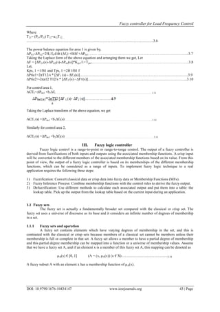 Fuzzy controller for Load Frequency Control
DOI: 10.9790/1676-10434147 www.iosrjournals.org 43 | Page
Where
T21= (Pr1/Pr2) T12=a12T12…
………………………………………………………………………………………….3.6
The power balance equation for area 1 is given by,
ΔPG1-ΔPG2=2H1/f0 d/dt (Δf1) +BΔf +ΔPtie1 …… ………………………………………………………………..3.7
Taking the Laplace form of the above equation and arranging them we get, Let
ΔF = [ΔPG1(s)-ΔPG2(s)-ΔPtie(s)]*Kps1/1+Tps1…………………………………………………………………….3.8
Let,
Kps, 1 =1/B1 and Tps, 1 =2H1/B1 f
ΔPtie1=2πT12/s * [ΔF1 (s) - ΔF2(s)]…………………………………………………………………………….3.9
ΔPtie2=-2πa12 T12/s * [ΔF2 (s) - ΔF1(s)]……………………………………………………………………...3.10
For control area 1,
ACE1=ΔPtie1 +b1Δf1…………………………… ……………………………………………………………………………3.11
Taking the Laplace transform of the above equation, we get
ACE1 (s) =ΔPtie1 +b1Δf1(s)…………………………….……………………………………………………………….....3.12
Similarly for control area 2,
ACE2 (s) =ΔPtie1 +b2Δf2(s)………………………………………………………………………………………………… 3.13
III. Fuzzy logic controller
Fuzzy logic control is a range-to-point or range-to-range control. The output of a fuzzy controller is
derived from fuzzifications of both inputs and outputs using the associated membership functions. A crisp input
will be converted to the different members of the associated membership functions based on its value. From this
point of view, the output of a fuzzy logic controller is based on its memberships of the different membership
functions, which can be considered as a range of inputs. To implement fuzzy logic technique to a real
application requires the following three steps:
1) Fuzzification: Convert classical data or crisp data into fuzzy data or Membership Functions (MFs).
2) Fuzzy Inference Process: Combine membership functions with the control rules to derive the fuzzy output.
3) Defuzzification: Use different methods to calculate each associated output and put them into a table: the
lookup table. Pick up the output from the lookup table based on the current input during an application.
1.1 Fuzzy sets
The fuzzy set is actually a fundamentally broader set compared with the classical or crisp set. The
fuzzy set uses a universe of discourse as its base and it considers an infinite number of degrees of membership
in a set.
1.1.1 Fuzzy sets and operation
A fuzzy set contains elements which have varying degrees of membership in the set, and this is
contrasted with the classical or crisp sets because members of a classical set cannot be members unless their
membership is full or complete in that set. A fuzzy set allows a member to have a partial degree of membership
and this partial degree membership can be mapped into a function or a universe of membership values. Assume
that we have a fuzzy set A, and if an element x is a member of this fuzzy set A, this mapping can be denoted as
µA(x) € [0, 1] (A = (x, µA(x)) |x € X) ……………………………….3.14
A fuzzy subset A with an element x has a membership function of µA(x).
 