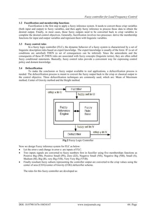 Fuzzy controller for Load Frequency Control
DOI: 10.9790/1676-10434147 www.iosrjournals.org 44 | Page
1.2 Fuzzification and membership functions
Fuzzification is the first step to apply a fuzzy inference system. It needs to convert those crisp variables
(both input and output) to fuzzy variables, and then apply fuzzy inference to process those data to obtain the
desired output. Finally, in most cases, those fuzzy outputs need to be converted back to crisp variables to
complete the desired control objectives. Generally, fuzzification involves two processes: derive the membership
functions for input and output variables and represent them with linguistic variables.
3.3 Fuzzy control rules
In a fuzzy logic controller (FLC), the dynamic behavior of a fuzzy system is characterized by a set of
linguistic description rules based on expert knowledge. The expert knowledge is usually of the form: IF (a set of
conditions are satisfied) THEN (a set of consequences can be inferred). Since the antecedents and the
consequents of these IF-THEN rules are associated with fuzzy concepts (linguistic terms), they are often called
fuzzy conditional statements. Basically, fuzzy control rules provide a convenient way for expressing control
policy and domain knowledge.
3.4 Defuzzification
To make the conclusion or fuzzy output available to real applications, a defuzzification process is
needed. The defuzzification process is meant to convert the fuzzy output back to the crisp or classical output to
the control objective. Three defuzzification techniques are commonly used, which are: Mean of Maximum
method, Center of Gravity method and the Height method.
Fig.2 Fuzzy Logic Controller
Now we design Fuzzy inference system for FLC as below:
 Let the error e and change in error e: are inputs of FLC.
 Two inputs signals are converted to fuzzy numbers first in fuzzifier using five memberships functions as
Positive Big (PB), Positive Small (PS), Zero (ZZ), Negative Small (NS), Negative Big (NB), Small (S),
Medium (M), Big (B), very Big (VB), Very Very Big (VVB).
 Finally resultant fuzzy subsets representing the controller output are converted to the crisp values using the
center of area (COA)/center of Gravity (COG) defuzzifier scheme.
The rules for this fuzzy controller are developed as:
 