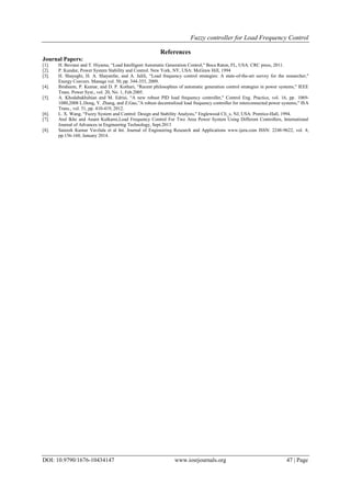 Fuzzy controller for Load Frequency Control
DOI: 10.9790/1676-10434147 www.iosrjournals.org 47 | Page
References
Journal Papers:
[1]. H. Bevrani and T. Hiyama, “Load Intelligent Automatic Generation Control," Boca Raton, FL, USA: CRC press, 2011.
[2]. P. Kundur, Power System Stability and Control. New York, NY, USA: McGraw Hill, 1994
[3]. H. Shayeghi, H. A. Shayanfar, and A. Jalili, “Load frequency control strategies: A state-of-the-art survey for the researcher,"
Energy Convers. Manage vol. 50, pp. 344-353, 2009.
[4]. Ibraheem, P. Kumar, and D. P. Kothari, “Recent philosophies of automatic generation control strategies in power systems," IEEE
Trans. Power Syst., vol. 20, No. 1, Feb.2005.
[5]. A. Khodabakhshian and M. Edrisi, “A new robust PID load frequency controller," Control Eng. Practice, vol. 16, pp. 1069-
1080,2008 L.Dong, Y. Zhang, and Z.Gao,”A robust decentralized load frequency controller for interconnected power systems," ISA
Trans., vol. 51, pp. 410-419, 2012.
[6]. L. X. Wang, “Fuzzy System and Control: Design and Stability Analysis," Englewood Cli_s, NJ, USA: Prentice-Hall, 1994.
[7]. Atul Ikhe and Anant Kulkarni,Load Frequency Control For Two Area Power System Using Different Controllers, International
Journal of Advances in Engineering Technology, Sept.2013
[8]. Sateesh Kumar Vavilala et al Int. Journal of Engineering Research and Applications www.ijera.com ISSN: 2248-9622, vol. 4,
pp.156-160, January 2014.
 