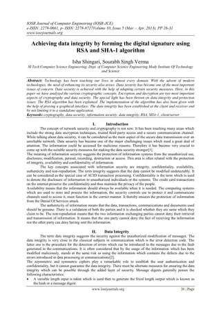 IOSR Journal of Computer Engineering (IOSR-JCE)
e-ISSN: 2278-0661, p- ISSN: 2278-8727Volume 10, Issue 5 (Mar. - Apr. 2013), PP 26-31
www.iosrjournals.org
www.iosrjournals.org 26 | Page
Achieving data integrity by forming the digital signature using
RSA and SHA-1 algorithm
Isha Shingari, Sourabh Singh Verma
M.Tech Computer Science Engineering, Dept. of Computer Science Engineering Mody Institute Of Technology
and Science
Abstract: Technology has been touching our lives in almost every domain. With the advent of modern
technologies, the need of enhancing its security also arises. Data security has become one of the most important
issues of concern. Data security is achieved with the help of adapting certain security measures. Here, in this
paper we have analyzed the various cryptographic concepts. Encryption and decryption are two most important
aspects of cryptography and data security. The special light has been thrown on data integrity and protection
issues. The RSA algorithm has been explained. The implementation of the algorithm has also been given with
the help of proving a graphical interface. The data integrity has been established at the client and receiver end
by not limiting it to a standalone application.
Keywords: cryptography, data security, information security, data integrity, RSA, SHA-1, client/server
I. Introduction
The concept of network security and cryptography is not new. It has been touching many areas which
include the strong data encryption techniques, trusted third party access and a secure communication channel.
While talking about data security, it can be considered as the main aspect of the secure data transmission over an
unreliable network. Data security has become one of the major challenging issues which need a great deal of
attention. The information could be accessed for malicious reasons. Therefore it has become very crucial to
come up with the suitable security measures for making the data security stronger[1].
The meaning of information security suggests the protection of information systems from the unauthorized use,
disclosure, modification, perusal, recording, destruction or access. This area is often related with the protection
of integrity, availability and confidentiality of information.
The key concepts associated with information security are integrity, confidentiality, availability,
authenticity and non-repudiation. The term integrity suggests that the data cannot be modified undetectably. It
can be considered as the special case of ACID transaction processing. Confidentiality is the term which is used
to denote the disclosure of information to unauthorized individuals or the systems. The credit card transactions
on the internet preserve the confidentiality and thus maintain the privacy of the people.
Availability means that the information should always be available when it is needed. The computing systems
which are used to store and process the information, the security controls use to protect it and communicate
channels used to access it, must function in the correct manner. It thereby ensures the protection of information
from the Denial Of Services attack.
The authenticity of information means that the data, transactions, communications and documents used
should be genuine. There is a validation of both the parties and it is checked whether they are same which they
claim to be. The non-repudiation means that the two information exchanging parties cannot deny their retrieval
and transmission of information. It means that the one party cannot deny the fact of receiving the information
nor the other party can deny having sent the information.
II. Data Integrity
The term data integrity suggests the security against the unauthorized modification of messages. The
data integrity is very close to the classical subjects in communication which is the error detection code. The
latter one is the procedure for the detection of errors which can be introduced in the messages due to the fault
generated in the communications. It is often considered that by the usage of the information which has been
modified maliciously, stands at the same risk as using the information which contains the defects due to the
errors introduced in data processing or communications[2].
The asymmetric and symmetric ciphers play a remarkable role to establish the user authentication and
confidentiality, but it cannot guarantee the data integrity. There must be alternate measures for ensuring the data
integrity which can be possible through the added layer of security. Message digests generally posses the
following characteristics:
 A variable length input is taken which is used then to generate the fixed length output which is known as
the hash or a message digest.
 