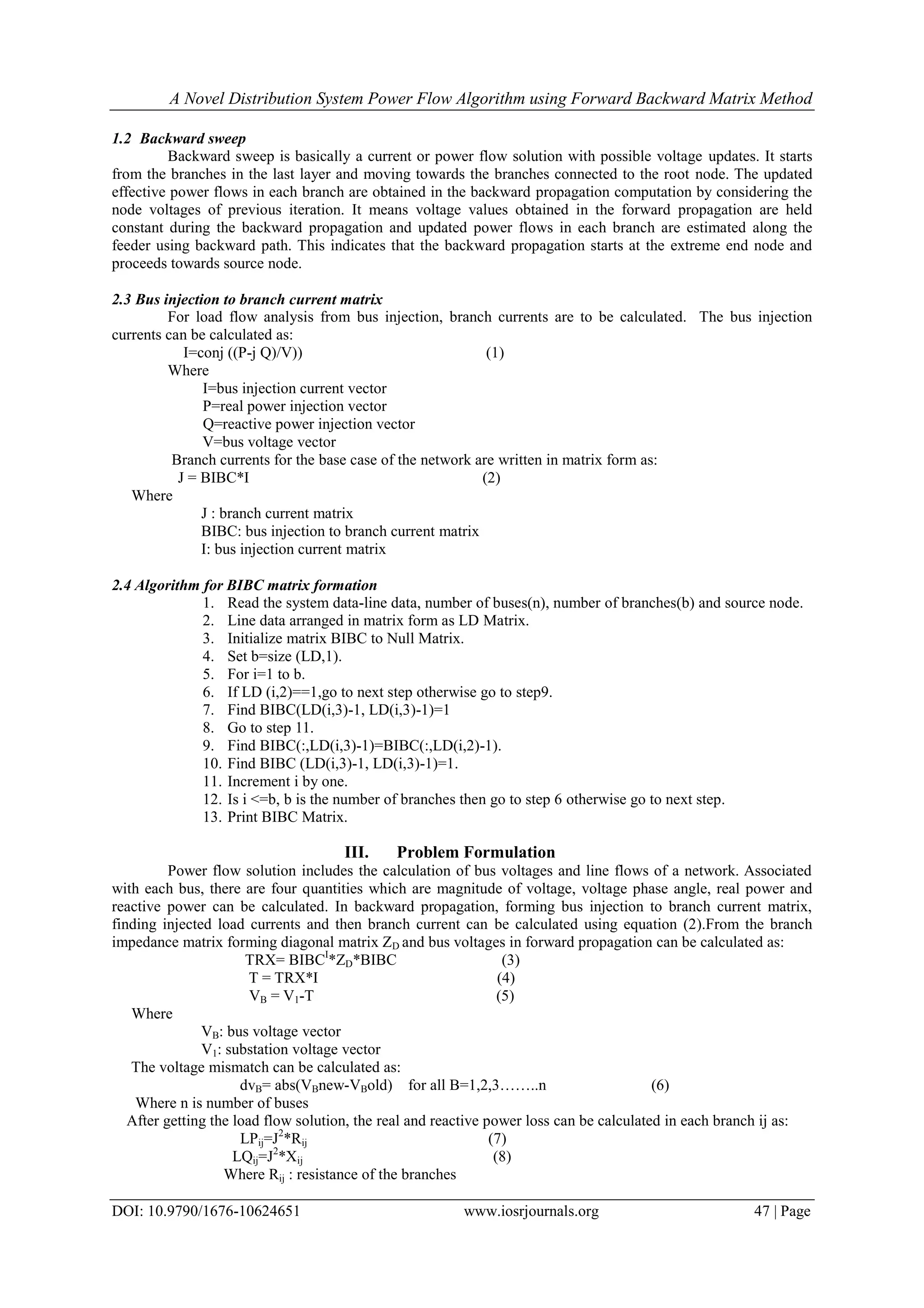 A Novel Distribution System Power Flow Algorithm using Forward Backward Matrix Method DOI: 10.9790/1676-10624651 www.iosrjournals.org 47 | Page 1.2 Backward sweep Backward sweep is basically a current or power flow solution with possible voltage updates. It starts from the branches in the last layer and moving towards the branches connected to the root node. The updated effective power flows in each branch are obtained in the backward propagation computation by considering the node voltages of previous iteration. It means voltage values obtained in the forward propagation are held constant during the backward propagation and updated power flows in each branch are estimated along the feeder using backward path. This indicates that the backward propagation starts at the extreme end node and proceeds towards source node. 2.3 Bus injection to branch current matrix For load flow analysis from bus injection, branch currents are to be calculated. The bus injection currents can be calculated as: I=conj ((P-j Q)/V)) (1) Where I=bus injection current vector P=real power injection vector Q=reactive power injection vector V=bus voltage vector Branch currents for the base case of the network are written in matrix form as: J = BIBC*I (2) Where J : branch current matrix BIBC: bus injection to branch current matrix I: bus injection current matrix 2.4 Algorithm for BIBC matrix formation 1. Read the system data-line data, number of buses(n), number of branches(b) and source node. 2. Line data arranged in matrix form as LD Matrix. 3. Initialize matrix BIBC to Null Matrix. 4. Set b=size (LD,1). 5. For i=1 to b. 6. If LD (i,2)==1,go to next step otherwise go to step9. 7. Find BIBC(LD(i,3)-1, LD(i,3)-1)=1 8. Go to step 11. 9. Find BIBC(:,LD(i,3)-1)=BIBC(:,LD(i,2)-1). 10. Find BIBC (LD(i,3)-1, LD(i,3)-1)=1. 11. Increment i by one. 12. Is i <=b, b is the number of branches then go to step 6 otherwise go to next step. 13. Print BIBC Matrix. III. Problem Formulation Power flow solution includes the calculation of bus voltages and line flows of a network. Associated with each bus, there are four quantities which are magnitude of voltage, voltage phase angle, real power and reactive power can be calculated. In backward propagation, forming bus injection to branch current matrix, finding injected load currents and then branch current can be calculated using equation (2).From the branch impedance matrix forming diagonal matrix ZD and bus voltages in forward propagation can be calculated as: TRX= BIBCI *ZD*BIBC (3) T = TRX*I (4) VB = V1-T (5) Where VB: bus voltage vector V1: substation voltage vector The voltage mismatch can be calculated as: dvB= abs(VBnew-VBold) for all B=1,2,3……..n (6) Where n is number of buses After getting the load flow solution, the real and reactive power loss can be calculated in each branch ij as: LPij=J2 *Rij (7) LQij=J2 *Xij (8) Where Rij : resistance of the branches 
