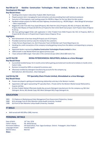 Nov’09-Jan’13 Kataline Construction Technologies Private Limited, Kolkata as a Asst. Business
Development Manager
Key Result Areas:
• Handling entire Eastern India (Uttar Pradesh /WB / North-East).
• Played a pivotal role in managing the local contractors and also providing them with technical assistance.
• Execution of Thermoplastic road marking project for IRCON in Siliguri for the East West Corridor project.
• Handled multiple projects for NHAI and State Highway simultaneously e.g.: IRCON (Siliguri – West Bengal & Samastipur
– Bihar respectively).
• Bagged the order from M/s Punj Lloyd (3Projects), M/s Patel-Knr (JV) (2 Projects), M/s BCL (1 Project), M/s KMC (1
Project), M/s Maytas (1 Project) & GR Infra (1 Project) for their entire North East project. Each Projects Value of Approx
Rs.50 Lac.
• We have getting bagged Order with application in Utter Pradesh from NHAI Projects like HCC (3 Projects), BSCPL (1
Project) & GR Infra Ltd. (1 Project) Each Projects Value of Approx 70 Lac
Highlights
• Best Achievement of we have doing 09 Projects out of 12 Projects.
• Provided economical and true value for money for the customers.
• 5 Sales Persons Reporting to me, And 3 Execution Team (10 Member each Team) Reporting to me.
• Handling the credit transactions of the company including getting money from the debtors and depositing to company
account.
• Appointed dealers representing Kataline Construction Technologies Private Limited for Bihar.
• 100% Growth in new Market North East against previous year.
• I have achieved 100% target. Total sales in this commercial year (2011-2012) 600 metric Ton.
Jan’07-Oct’09 REENA PETROCHEMICAL INDUSTRIES, Kolkata as a Area Manager
Key Result Areas
• Successfully handled Kanpur for 6 months entire before getting promoted and transferred to Kolkata to handle entire
Eastern India.
• Business increased by 100% as compared to previous year.
• Effectively handled key detergent manufacturing accounts for the company e.g.
M/S Safechem, M/S Amochem, Ghari Detergent
July’03-Dec’06 TFF Speciality Chem Private Limited, Ahmedabad as a Area Manager
Key Result Areas
• Pivotal role played in getting and maintaining relationship units key in the Western markets
• Appointed a C&F agent representing TFF specialty Chem., Private Ltd for the Western Market except Maharashtra,
Gujarat and Goa.
• At Uttar Pradesh Market Effectively Handle Key accounts Detergent manufacturers for the company e.g. M/s Gari
Detergent, Nirma, M/s Bander Soap, M/s More Detergent M/s Fargo Detergent etc.
EDUCATION
2003 P.G Diploma in Marketing and Sales Management from Government Polytechnic, Kanpur
2000 M.A sociology From Dr Ram Manohar Lohiya Avadh University, Faizabad
1998 B.A from Dr Ram Manohar Lohiya Avadh University, Faizabad
IT SKILLS
• Well versed with MS Office 2000, Internet.
PERSONAL DETAILS
Date of Birth: 16th
Feb, 1978
Father’s Name: Mr. Mohd Razzaq
Permanent Address: Vill-Dandi (Khas). Post- Sagra Sundarpur. District: Pratapgarh. Uttar Pradesh
Languages Known: Hindi & English
Marital Status: Married
Date:
 