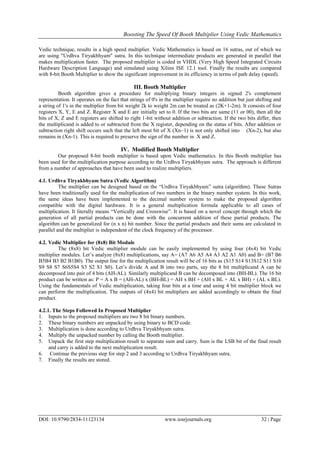 Boosting The Speed Of Booth Multiplier Using Vedic Mathematics
DOI: 10.9790/2834-11123134 www.iosrjournals.org 32 | Page
Vedic technique, results in a high speed multiplier. Vedic Mathematics is based on 16 sutras, out of which we
are using "Urdhva Tiryakbhyam" sutra. In this technique intermediate products are generated in parallel that
makes multiplication faster. The proposed multiplier is coded in VHDL (Very High Speed Integrated Circuits
Hardware Description Language) and simulated using Xilinx ISE 12.1 tool. Finally the results are compared
with 8-bit Booth Multiplier to show the significant improvement in its efficiency in terms of path delay (speed).
III. Booth Multiplier
Booth algorithm gives a procedure for multiplying binary integers in signed 2's complement
representation. It operates on the fact that strings of 0's in the multiplier require no addition but just shifting and
a string of 1's in the multiplier from bit weight 2k to weight 2m can be treated as (2K+1-2m). It consists of four
registers X, Y, E and Z. Register X and E are initially set to 0. If the two bits are same (11 or 00), then all the
bits of X, Z and E registers are shifted to right 1-bit without addition or subtraction. If the two bits differ, then
the multiplicand is added to or subtracted from the X register, depending on the status of bits. After addition or
subtraction right shift occurs such that the left most bit of X (Xn–1) is not only shifted into (Xn-2), but also
remains in (Xn-1). This is required to preserve the sign of the number in X and Z.
IV. Modified Booth Multiplier
Our proposed 8-bit booth multiplier is based upon Vedic mathematics. In this Booth multiplier has
been used for the multiplication purpose according to the Urdhva Tiryakbhyam sutra. The approach is different
from a number of approaches that have been used to realize multipliers.
4.1. Urdhva Tiryakbhyam Sutra (Vedic Algorithm)
The multiplier can be designed based on the “Urdhva Tiryakbhyam” sutra (algorithm). These Sutras
have been traditionally used for the multiplication of two numbers in the binary number system. In this work,
the same ideas have been implemented to the decimal number system to make the proposed algorithm
compatible with the digital hardware. It is a general multiplication formula applicable to all cases of
multiplication. It literally means “Vertically and Crosswise”. It is based on a novel concept through which the
generation of all partial products can be done with the concurrent addition of these partial products. The
algorithm can be generalized for (n x n) bit number. Since the partial products and their sums are calculated in
parallel and the multiplier is independent of the clock frequency of the processor.
4.2. Vedic Multiplier for (8x8) Bit Module
The (8x8) bit Vedic multiplier module can be easily implemented by using four (4x4) bit Vedic
multiplier modules. Let’s analyze (8x8) multiplications, say A= (A7 A6 A5 A4 A3 A2 A1 A0) and B= (B7 B6
B5B4 B3 B2 B1B0). The output line for the multiplication result will be of 16 bits as (S15 S14 S13S12 S11 S10
S9 S8 S7 S6S5S4 S3 S2 S1 S0). Let’s divide A and B into two parts, say the 8 bit multiplicand A can be
decomposed into pair of 4 bits (AH-AL). Similarly multiplicand B can be decomposed into (BH-BL). The 16 bit
product can be written as: P = A x B = (AH-AL) x (BH-BL) = AH x BH + (AH x BL + AL x BH) + (AL x BL).
Using the fundamentals of Vedic multiplication, taking four bits at a time and using 4 bit multiplier block we
can perform the multiplication. The outputs of (4x4) bit multipliers are added accordingly to obtain the final
product.
4.2.1. The Steps Followed In Proposed Multiplier
1. Inputs to the proposed multipliers are two 8 bit binary numbers.
2. These binary numbers are unpacked by using binary to BCD code.
3. Multiplication is done according to Urdhva Tiryakbhyam sutra.
4. Multiply the unpacked number by calling the Booth multiplier.
5. Unpack the first step multiplication result to separate sum and carry. Sum is the LSB bit of the final result
and carry is added to the next multiplication result.
6. Continue the previous step for step 2 and 3 according to Urdhva Tiryakbhyam sutra.
7. Finally the results are stored.
 
