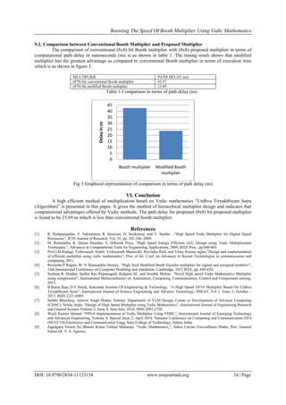 Boosting The Speed Of Booth Multiplier Using Vedic Mathematics
DOI: 10.9790/2834-11123134 www.iosrjournals.org 34 | Page
5.2. Comparison between Conventional Booth Multiplier and Proposed Multiplier
The comparison of conventional (8x8) bit Booth multiplier with (8x8) proposed multiplier in terms of
computational path delay in nanoseconds (ns) is as shown in table 1. The timing result shows that modified
multiplier has the greatest advantage as compared to conventional Booth multiplier in terms of execution time
which is as shown in figure 3.
MULTIPLIER PATH DELAY (ns)
(8*8) bit conventional Booth multiplier 42.57
(8*8) bit modified Booth multiplier 23.69
Table 1 Comparison in terms of path delay (ns)
Fig 3 Graphical representation of comparison in terms of path delay (ns)
VI. Conclusion
A high efficient method of multiplication based on Vedic mathematics “Urdhva Tiryakbhyam Sutra
(Algorithm)” is presented in this paper. It gives the method of hierarchical multiplier design and indicates that
computational advantages offered by Vedic methods. The path delay for proposed (8x8) bit proposed multiplier
is found to be 23.69 ns which is less than conventional booth multiplier.
References
[1] R. Pushpangadan, V. Sukumaran, R. Innocent, D. Sasikumar, and V. Sundar . “High Speed Vedic Multiplier for Digital Signal
Processors”, IETE Journal of Research, Vol. 55, pp. 282-286, 2009.
[2] M. Ramalatha, K. Deena Dayalan, S. Deborah Priya, “High Speed Energy Efficient ALU Design using Vedic Multiplication
Techniques,”, Advances in Computational Tools for Engineering Applications, 2009, IEEE Proc., pp 600-603.
[3] Prof.J.M.Rudagi, Vishwanath Ambli, Vishwanath Munavalli, Ravindra Patil, and Vinay Kumar sajjan,“Design and implementation
of efficient multiplier using vedic mathematics”, Proc of Int. Conf. on Advances in Recent Technologies in communication and
computing, 2011.
[4] Ravindra P Rajput, M. N Shanmukha Swamy. “High Seed Modified Booth Encoder multiplier for signed and unsigned numbers”',
14th International Conference on Computer Modeling and simulation, Cambridge, 2012 IEEE, pp. 649-654.
[5] Sushma R. Huddar, Sudhir Rao Rupanagudi, Kalpana M., and Surabhi Mohan. “Novel High speed Vedic Mathematics Multiplier
using compressors”, International Multiconference on Automation, Computing, Communication, Control and Compressed sensing,
2013.
[6] B.Ratna Raju D.V.Satish, Kakinada Institute Of Engineering & Technology. “A High Speed 16*16 Multiplier Based On Urdhva
Tiryakbhyam Sutra”, International Journal of Science Engineering and Advance Technology, IJSEAT, Vol 1, Issue 5, October –
2013. ISSN 2321-6905.
[7] Surbhi Bhardwaj, Ashwin Singh Dodan, Scholar, Department of VLSI Design, Center or Development of Advance Computing
(CDAC), Noida, India. “Design of High Speed Multiplier using Vedic Mathematics”, International Journal of Engineering Research
and General Science Volume 2, Issue 4, June-July, 2014, ISSN 2091-2730.
[8] Wasil Raseen Ahmed. “FPGA Implementation of Vedic Multiplier Using VHDL”, International Journal of Emerging Technology
and Advanced Engineering, Volume 4, Special Issue 2, April 2014. National Conference on Computing and Communication-2014
(NCCC'14) Electronics and Communication Engg, Sona College of Technology, Salem, India.
[9] Jagadguru Swami Sri Bharati Krsna Tirthaji Maharaja. “Vedic Mathematics,”, Ankar Caryao Foovardhana Matha, Puri. General
Editor Dr. V. S. Agrawu.
0
5
10
15
20
25
30
35
40
45
Booth multiplier Modified Booth
multiplier
Delayinns
 