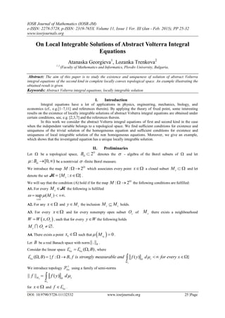 IOSR Journal of Mathematics (IOSR-JM)
e-ISSN: 2278-5728, p-ISSN: 2319-765X. Volume 11, Issue 1 Ver. III (Jan - Feb. 2015), PP 25-32
www.iosrjournals.org
DOI: 10.9790/5728-11132532 www.iosrjournals.org 25 |Page
On Local Integrable Solutions of Abstract Volterra Integral
Equations
Atanaska Georgieva1
, Lozanka Trenkova2
1 2
(Faculty of Mathematics and Informatics, Plovdiv University, Bulgaria,
Abstract: The aim of this paper is to study the existence and uniqueness of solution of abstract Volterra
integral equations of the second kind in complete locally convex topological space. An example illustrating the
obtained result is given.
Keywords: Abstract Volterra integral equations, locally integrable solution
I. Introduction
Integral equations have a lot of applications in physics, engineering, mechanics, biology, and
economics (cf., e.g.[1–7,11] and references therein). By applying the theory of fixed point, some interesting
results on the existence of locally integrable solutions of abstract Volterra integral equations are obtained under
certain conditions, see, e.g. [2,3,7] and the references therein.
In this work we consider the abstract Volterra integral equations of first and second kind in the case
when the independent variable belongs to a topological space. We find sufficient conditions for existence and
uniqueness of the trivial solution of the homogeneous equation and sufficient conditions for existence and
uniqueness of local integrable solution of the non homogeneous equations. Moreover, we give an example,
which shows that the investigated equation has a unique locally integrable solution.
II. Preliminaries
Let  be a topological space, 2B 

 denotes the  - algebra of the Borel subsets of  and let
: [0, )B 
  be a nontrivial  -finite Borel measure.
We introduce the map : 2M 
  which associates every point x a closed subset x
M   and let
denote the set { : }x
M x M .
We will say that the condition (A) hold if for the map : 2M 
  the following conditions are fulfilled:
A1. For every x
M M the following is fulfilled
sup ( ) .x
x
M 

  
A2. For any x and x
y M the inclusion y x
M M holds.
A3. For every x and for every nonempty open subset x
O of x
M there exists a neighbourhood
 , x
W W x O , such that for every y W the following holds
.y x
M O  
A4. There exists a point 0
x  such that  0
0x
M  .
Let B be a real Banach space with norm||.||B .
Consider the linear space
1 1
( , )loc loc
L L B  , where
1
( , ) { : , ( ) }
x
loc yB
M
L B f B f is strongly measurable and f y d for every x     
We introduce topology
1
locF using a family of semi-norms
|| || ( )x
x
M yB
M
f f y d 
for x and
1
loc
f L .
 