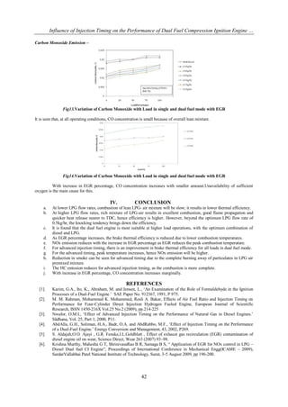 Influence of Injection Timing on the Performance of Dual Fuel Compression Ignition Engine …

Carbon Monoxide Emission –




                Fig13.Variation of Carbon Monoxide with Load in single and dual fuel mode with EGR

It is seen that, at all operating conditions, CO concentration is small because of overall lean mixture.




                Fig14.Variation of Carbon Monoxide with Load in single and dual fuel mode with EGR

         With increase in EGR percentage, CO concentration increases with smaller amount.Unavailability of sufficient
oxygen is the main cause for this.

                                            IV.            CONCLUSION
     a.    At lower LPG flow rates, combustion of lean LPG- air mixture will be slow; it results in lower thermal efficiency.
     b.    At higher LPG flow rates, rich mixture of LPG-air results in excellent combustion, good flame propagation and
           quicker heat release nearer to TDC, hence efficiency is higher. However, beyond the optimum LPG flow rate of
           0.5kg/hr, the knocking tendency brings down the efficiency.
     c.    It is found that the dual fuel engine is most suitable at higher load operations, with the optimum combination of
           diesel and LPG.
     d.    As EGR percentage increases, the brake thermal efficiency is reduced due to lower combustion temperatures.
     e.    NOx emission reduces with the increase in EGR percentage as EGR reduces the peak combustion temperature.
     f.    For advanced injection timing, there is an improvement in brake thermal efficiency for all loads in dual fuel mode.
     g.    For the advanced timing, peak temperature increases, hence NOx emission will be higher.
     h.    Reduction in smoke can be seen for advanced timing due to the complete burning away of particulates in LPG air
           premixed mixture.
     i.    The HC emission reduces for advanced injection timing, as the combustion is more complete.
     j.    With increase in EGR percentage, CO concentration increases marginally.

                                                      REFERENCES
  [1].     Karim, G.A., Ito, K., Abraham, M. and Jensen, L., „An Examination of the Role of Formaldehyde in the Ignition
           Processes of a Dual-Fuel Engine.‟ SAE Paper No. 912367, 1991, P 975.
  [2].     M. M. Rahman, Mohammed K. Mohammed, Rosli A. Bakar, Effects of Air Fuel Ratio and Injection Timing on
           Performance for Four-Cylinder Direct Injection Hydrogen Fueled Engine, European Journal of Scientific
           Research, ISSN 1450-216X Vol.25 No.2 (2009), pp.214-225
  [3].     Nwafor, O.M.I., „Effect of Advanced Injection Timing on the Performance of Natural Gas in Diesel Engines.‟
           Sãdhana, Vol. 25, Part 1, 2000, P11.
  [4].     AbdAlla, G.H., Soliman, H.A., Badr, O.A. and AbdRabbo, M.F., „Effect of Injection Timing on the Performance
           of a Dual-Fuel Engine.‟ Energy Conversion and Management, 43, 2002, P269.
  [5].     S. Aldajah,O.O. Ajayi , G.R. Fenske,I.L.Goldblatt , Effect of exhaust gas recirculation (EGR) contamination of
           diesel engine oil on wear, Science Direct, Wear 263 (2007) 93–98.
  [6].     Krishna Murthy, Mahesha G T, ShrinivasaRao B R, Samaga B S, “ Application of EGR for NOx control in LPG –
           Diesel Dual fuel CI Engine”, Proceedings of International Conference in Mechanical Engg(ICAME – 2009),
           SardarVallabhai Patel National Institute of Technology, Surat, 3-5 August 2009, pp 196-200.




                                                               42
 