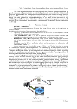 Public Verifiability in Cloud Computing Using Signcryption Based on Elliptic Curves
www.iosrjournals.org 40 | Page
The scheme proposed here relies on erasure-correcting code in the file distribution preparation to
provide redundancies and guarantee the data dependability. By utilizing the homomorphic token with distributed
verification of erasure-coded data, this scheme achieves the storage correctness insurance as well as data error
localization. Whenever data corruption has been detected during the storage correctness verification, this
scheme can almost guarantee the simultaneous localization of data errors and the identification of the
misbehaving server(s).The key feature of this scheme is that it uses signcryption/unsigncryption schemes based
on elliptic curves to enforce public verifiability which is an enhancement to a previously described cloud system
model in [3]
II. PROPOSED SYSTEM
1. SYSTEM’S COMPONENTS
Representative network architecture for cloud data storage for the system we have proposed is
illustrated in figure 1.
Four different network entities of this system can be identified as follows:
 User: users, who have data to be stored in the cloud and rely on the cloud for data computation, consist
of both individual consumers and organizations.
 Cloud Service Provider (CSP): a CSP, who has significant resources and expertise in building and
managing distributed cloud storage servers, owns and operates live Cloud Computing systems.
 Authentication Server (AS): an authentication server, who has expertise and capabilities that users
may not have, is trusted to assess and expose risk of cloud storage services on behalf of the users upon
request.
 Certificate Authority (CA): a certification authority provides certificates for authentication and
identification to User and AS.
In cloud data storage, a user stores his data through a CSP into a set of cloud servers, which are running
in a simultaneous, cooperated and distributed manner. Data redundancy can be employed with technique of
erasure-correcting code to further tolerate faults or server crash as user‟s data grows in size and importance.
Thereafter, for application purposes, the user interacts with the cloud servers via CSP to access or retrieve his
data. In some cases, the user may need to perform block level operations on his data. The most general forms of
these operations considered are block update, delete, insert and append.
As users no longer possess their data locally, it is of critical importance to assure users that their data
are being correctly stored and maintained. That is, users should be equipped with security means so that they
can make continuous correctness assurance of their stored data even without the existence of local copies. As
the users do not necessarily have the time, feasibility or resources to monitor their data, this task is delegated the
Authentication Server which uses signcryption scheme based on Elliptic Curves has been used for this purpose.
One of the key issues is to effectively detect any unauthorized data modification and corruption, possibly due to
server compromise and/or random Byzantine failures [3]. Besides, in the distributed case when such
inconsistencies are successfully detected, to find which server the data error lies in is also of great significance,
since it can be the first step to fast recover the storage errors. To address these problems, the main scheme for
ensuring cloud data storage is presented in next section.
Fig 1: proposed system model
 