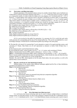 Public Verifiability in Cloud Computing Using Signcryption Based on Elliptic Curves
www.iosrjournals.org 41 | Page
1.1 NOTATION AND PRELIMINARIES
Domain parameters of the proposed scheme consist of a suitably selected elliptic curve E defined over
a finite field Fq with the Weierstrass equation of the form y2
= x3
+ ax + b and a base point G Є E(Fq ) in which
q is a large prime number. In order to make the elliptic curve non-singular, a,b Є Fq should satisfy 4a3
+ 27b2
≠
0(mod q) . To guard against small subgroup attacks, the point G should be of a prime order n or equivalently,
nG = O where O denotes the point of elliptic curve at infinity, and we should have n > 4 √q. To protect against
other known attacks on special classes of elliptic curves, n should not divide qi
-1 for all 1 ≤ i ≤V (V = 20
suffices in practice), n ≠ q should be satisfied, and the curve should be non-super singular [4].To retain the
intractability of ECDLP, n should at least satisfy n > 2160
for the common applications.
WU: A randomly select integer which is a Private Key of User (𝑊U ЄR[1, 𝑛 − 1])
WU: Public Key of User calculates as WU = wUG
IDU: A unique User identifier.
WA: A randomly select integer which is a Private Key of AS (𝑊A ЄR[1, 𝑛 − 1]).
WA: Public Key of User calculates as WA = wAG
IDA: A unique AS identifier.
CertU: Digital certificate for public key of user from CA
CertA: Digital certificate for public key of AS from CA
If CA is not involved in the public key generation, it is necessary for CA to verify that each entity
really possesses the corresponding private key of its claimed public key. This can be accomplished by a zero-
knowledge technique. It should also be verified that the public keys belong to the main group.
𝐅: The data file to be stored. It is assumed that 𝐹 can be denoted as a matrix of 𝑚 equal-sized data vectors, each
consisting of 𝑙 blocks. Data blocks are all well represented as elements in Galois Field 𝐺𝐹(2𝑝) for 𝑝 =
8 𝑜𝑟 16.
𝐀: The dispersal matrix used for Reed-Solomon coding.
𝐆: The encoded file matrix, which includes a set of 𝑛 = 𝑚 + 𝑘 vectors, each consisting of 𝑙 blocks.
𝒇𝒌𝒆𝒚(·): Pseudorandom function (PRF), which is defined as 𝑓 ∶ {0, 1} ∗ × 𝑘𝑒𝑦 → 𝐺𝐹(2𝑝).
Ф𝒌𝒆𝒚 (·): Pseudorandom permutation (PRP), which is defined as Ф: {0, 1}𝑙𝑜𝑔2(𝑙) × 𝑘𝑒𝑦 → {0, 1} 𝑙𝑜𝑔2(𝑙).
𝑽𝒆𝒓: A version number bound with the index for individual blocks, which records the times the block has been
modified. Initially it is assumed that 𝑣𝑒𝑟 is 0 for all data blocks.
𝑺 𝒊𝒋 𝒗𝒆𝒓: The seed for PRF, which depends on the file name, block index𝑖, the server position 𝑗 as well as the
optional block version number𝑣𝑒𝑟.
1.2 PHASES AND FLOW OF THE PROPOSED SCHEME
Different phases of the scheme where different techniques applied and the flow of data distribution,
encryption and authentication is listed as follows:
Phase 1: file distribution preparation.
 Done by user
 Using erasure-correcting code
Phase 2: Token Pre-computation.
 Done by User
 Homomorpic tokens are generated using token pre-computation algorithm
Phase 3: Signcryption of pre-computed Tokens.
 Done by User
 Using Signcrption Scheme based on elliptic curves
Phase 4: Unsigncryption of Tokens.
 Done by AS
 Using Unsigncryption Scheme
Phase 5: Correctness Verification and Error Localization.
 Using Challenge Token Pre-computation algorithm
Phase 6: File Retrieval and Error Recovery.
 Using Error Recovery algorithm
III. FILE DISTRIBUTION PREPARATION
It is well known that erasure-correcting code may be used to tolerate multiple failures in distributed
storage systems. In cloud data storage, we relay on this technique to disperse the data file 𝐹 redundantly across a
set of 𝑛 = 𝑚 + 𝑘 distributed servers. A (𝑚 + 𝑘, 𝑘) Reed-Solomon erasure-correcting code is used to create k
 