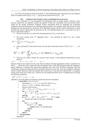 Public Verifiability in Cloud Computing Using Signcryption Based on Elliptic Curves
www.iosrjournals.org 44 | Page
1, . . . , 𝑛}). This is for protection of the secret matrix 𝑃. After blinding the parity information, the user disperses
all the 𝑛 encoded vectors 𝐺(𝑗) (𝑗 ∈ {1, . . . , 𝑛}) across the cloud servers 𝑆1, 𝑆2, . . . , 𝑆𝑛.
VII. CORRECTNESS VERIFICATION AND ERROR LOCALIZATION
Error localization is a key prerequisite for eliminating errors in storage systems. However, many
previous schemes do not explicitly consider the problem of data error localization, thus only provide binary
results for the storage verification. Proposed scheme outperforms those by integrating the correctness
verification and error localization in the challenge-response protocol: the response values from servers for each
challenge not only determine the correctness of the distributed storage, but also contain information to locate
potential data error(s). Specifically, the procedure of the i-th challenge-response for a cross-check over the 𝑛
servers is described as follows:
 The user reveals the ⍺i as well as the i-th permutation key k(i)
prp to each servers.
 The server storing vector G(j)
aggregates those 𝑟 rows specified by index k(i)
prp into a linear
combination:
 Upon receiving R(j)
is from all the servers, the user takes away blind values in R(j)
(j ∈ {m+ 1, . . . , n})
by:
 Then the user verifies whether the received values remain a valid codeword determined by secret
matrix P:
Because all the servers operate over the same subset of indices, the linear aggregation of these r specified rows
(R(1)i , . . . ,R(n)i ) has to be a codeword in the encoded file matrix. If the above equation holds, the challenge is
passed. Otherwise, it indicates that among those specified rows, there exist file block corruptions. Once the
inconsistency among the storage has been successfully detected, one can rely on the pre-computed verification
tokens to further determine where the potential data error(s) lies in. Note that each response R(j) i is computed
exactly in the same way as token v(j) i , thus the user can simply find which server is misbehaving by verifying
the following n equations:
Algorithm 2 gives the details of correctness verification and error localization.
Algorithm 2
 
