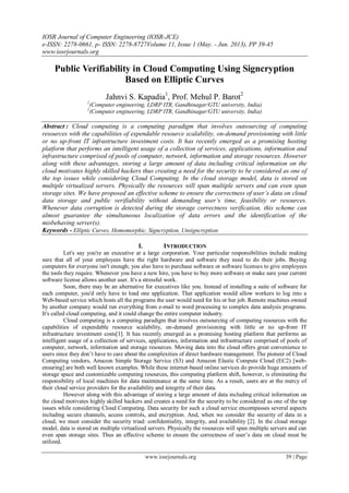 IOSR Journal of Computer Engineering (IOSR-JCE)
e-ISSN: 2278-0661, p- ISSN: 2278-8727Volume 11, Issue 1 (May. - Jun. 2013), PP 39-45
www.iosrjournals.org
www.iosrjournals.org 39 | Page
Public Verifiability in Cloud Computing Using Signcryption
Based on Elliptic Curves
Jahnvi S. Kapadia1
, Prof. Mehul P. Barot2
1
(Computer engineering, LDRP ITR, Gandhinagar/GTU university, India)
2
(Computer engineering, LDRP ITR, Gandhinagar/GTU university, India)
Abstract : Cloud computing is a computing paradigm that involves outsourcing of computing
resources with the capabilities of expendable resource scalability, on-demand provisioning with little
or no up-front IT infrastructure investment costs. It has recently emerged as a promising hosting
platform that performs an intelligent usage of a collection of services, applications, information and
infrastructure comprised of pools of computer, network, information and storage resources. However
along with these advantages, storing a large amount of data including critical information on the
cloud motivates highly skilled hackers thus creating a need for the security to be considered as one of
the top issues while considering Cloud Computing. In the cloud storage model, data is stored on
multiple virtualized servers. Physically the resources will span multiple servers and can even span
storage sites. We have proposed an effective scheme to ensure the correctness of user’s data on cloud
data storage and public verifiability without demanding user’s time, feasibility or resources.
Whenever data corruption is detected during the storage correctness verification, this scheme can
almost guarantee the simultaneous localization of data errors and the identification of the
misbehaving server(s).
Keywords - Elliptic Curves, Homomorphic, Signcryption, Unsigncryption.
I. INTRODUCTION
Let's say you're an executive at a large corporation. Your particular responsibilities include making
sure that all of your employees have the right hardware and software they need to do their jobs. Buying
computers for everyone isn't enough; you also have to purchase software or software licenses to give employees
the tools they require. Whenever you have a new hire, you have to buy more software or make sure your current
software license allows another user. It's a stressful work.
Soon, there may be an alternative for executives like you. Instead of installing a suite of software for
each computer, you'd only have to load one application. That application would allow workers to log into a
Web-based service which hosts all the programs the user would need for his or her job. Remote machines owned
by another company would run everything from e-mail to word processing to complex data analysis programs.
It's called cloud computing, and it could change the entire computer industry.
Cloud computing is a computing paradigm that involves outsourcing of computing resources with the
capabilities of expendable resource scalability, on-demand provisioning with little or no up-front IT
infrastructure investment costs[1]. It has recently emerged as a promising hosting platform that performs an
intelligent usage of a collection of services, applications, information and infrastructure comprised of pools of
computer, network, information and storage resources. Moving data into the cloud offers great convenience to
users since they don‟t have to care about the complexities of direct hardware management. The pioneer of Cloud
Computing vendors, Amazon Simple Storage Service (S3) and Amazon Elastic Compute Cloud (EC2) [web-
ensuring] are both well known examples. While these internet-based online services do provide huge amounts of
storage space and customizable computing resources, this computing platform shift, however, is eliminating the
responsibility of local machines for data maintenance at the same time. As a result, users are at the mercy of
their cloud service providers for the availability and integrity of their data.
However along with this advantage of storing a large amount of data including critical information on
the cloud motivates highly skilled hackers and creates a need for the security to be considered as one of the top
issues while considering Cloud Computing. Data security for such a cloud service encompasses several aspects
including secure channels, access controls, and encryption. And, when we consider the security of data in a
cloud, we must consider the security triad: confidentiality, integrity, and availability [2]. In the cloud storage
model, data is stored on multiple virtualized servers. Physically the resources will span multiple servers and can
even span storage sites. Thus an effective scheme to ensure the correctness of user‟s data on cloud must be
utilized.
 