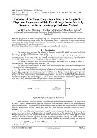 IOSR Journal of Mathematics (IOSR-JM)
e-ISSN: 2278-5728, p-ISSN: 2319-765X. Volume 11, Issue 1 Ver. V (Jan - Feb. 2015), PP 42-45
www.iosrjournals.org
DOI: 10.9790/5728-11154245 www.iosrjournals.org 42 | Page
A solution of the Burger’s equation arising in the Longitudinal
Dispersion Phenomena in Fluid Flow through Porous Media by
Sumudu transform Homotopy perturbation Method
Twinkle Singh1
, Bhumika G. Choksi2
, M.N.Mehta3
, Shreekant Pathak4
Applied Mathematics and Humanities Department, SaradarVallabhbhai National Institute of Technology,
Surat-395007
Abstract: The goal of the paper is to examine the concentration of the longitudinal dispersion phenomenon
arising in fluid flow through porous media. The solution of the Burger’s equation for the dispersion problem is
presented by approach to Sumudu transformation. The solution is obtained by using suitable conditions and is
more simplified under the standard assumptions.
Keywords: Longitudinal Dispersion phenomenon, porous media, Sumudu transform.
I. Introduction
The present paper discusses the solution of Burger’s equation [7] which represents longitudinal
dispersion of miscible fluid flow through porous media.
Miscible displacement is one type of poly-phase flow in porous media, where both of the phases are
completely soluble in each other. Hence the capillary forces between these two fluids do not come into effect.
The miscible displacement could be described in a very simple form as follows:
The mixture of the fluids, under the conditions of complete miscibility, could be thought to behave as a
single-phase fluid. Therefore it will obey the Darcy’s law.
The change of connection would be caused by diffusion along the flow channels and thus be governed
by diffusion of one fluid into the other.
The problem is to find the concentration as a function of time t and position x, as two miscible fluids
flow through porous media on either sides of the mixed region, the single fluid equation describes the motion of
the fluid. The problem becomes more complicated in one dimension with fluids of equal properties. Hence the
mixing takes place longitudinally as well as transversely at time t = 0, a dot of fluid having C0concentration is
injected over the phase. It is shown in figure-1. The dot moves in the direction of flow as well as perpendicular
to the flow. Finally, it takes the shape of ellipse with a different concentration Cn.
Figure-1 Longitudinal Dispersion Phenomenon
Many researchers have contributed in various physical phenomena. Patel and Mehta [14] have worked
on Burger’s equation for longitudinal dispersion of miscible fluid flow through porous media. Meher and Mehta
[13] have discussed on a new approach to Backlund transformation to solve Burger’s equation in longitudinal
dispersion phenomenon. Borana, Pradhan and Mehta [12] have discussed numerical solution of Burger’s
equation.
To solve the differential equations, the integral transform is extensively applied and thus there are
several works on the theory and application of integral transforms. In the sequence of these transforms,
Watugala [4] introduced a new integral transform, named the Sumudu transform, and further applied it to the
solution of ordinary differential equation in control engineering problems; see [4]. For further details and
properties of Sumudu transform see [1,3,5,8-10]. The Sumudu transform is defined over the set of the functions
A = f(t)/∃M,τ1, τ2 > 0, f t < Me
t
τj , if tϵ −1 j
× 0, ∞ (1)
by the following formula:
 