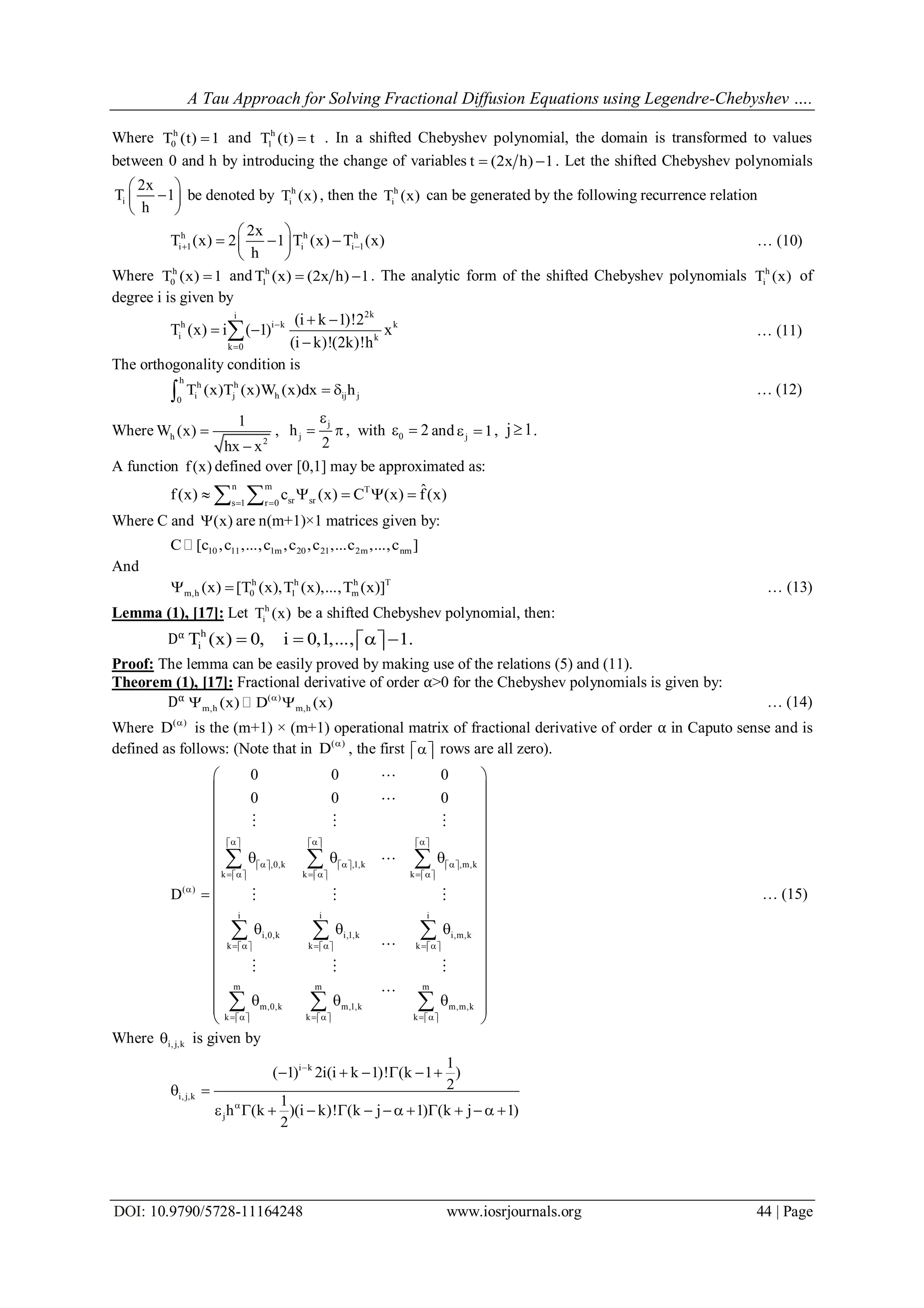 A Tau Approach for Solving Fractional Diffusion Equations using Legendre-Chebyshev ….
DOI: 10.9790/5728-11164248 www.iosrjournals.org 44 | Page
Where h
0T (t) 1 and h
1T (t) t . In a shifted Chebyshev polynomial, the domain is transformed to values
between 0 and h by introducing the change of variables t (2x h) 1  . Let the shifted Chebyshev polynomials
i
2x
T 1
h
 
 
 
be denoted by h
iT (x) , then the h
iT (x) can be generated by the following recurrence relation
h h h
i 1 i i 1
2x
T (x) 2 1 T (x) T (x)
h
 
 
   
 
… (10)
Where h
0T (x) 1 and h
1T (x) (2x h) 1  . The analytic form of the shifted Chebyshev polynomials h
iT (x) of
degree i is given by
2ki
h i k k
i k
k 0
(i k 1)!2
T (x) i ( 1) x
(i k)!(2k)!h


 
 

 … (11)
The orthogonality condition is
h
h h
i j h ij j0
T (x)T (x)W (x)dx h  … (12)
Where h
2
1
W (x)
hx x


,
j
jh
2

  , with 0 2  and j 1  , j 1 .
A function f(x) defined over [0,1] may be approximated as:
n m T
sr srs 1 r 0
ˆf(x) c (x) C (x) f(x) 
     
Where C and (x) are n(m+1)×1 matrices given by:
10 11 1m 20 21 2m nmC [c ,c ,...,c ,c ,c ,...c ,...,c ]
And
h h h T
m,h 0 1 m(x) [T (x),T (x),...,T (x)]  … (13)
Lemma (1), [17]: Let h
iT (x) be a shifted Chebyshev polynomial, then:
Dα h
iT (x) 0, i 0,1,..., 1.     
Proof: The lemma can be easily proved by making use of the relations (5) and (11).
Theorem (1), [17]: Fractional derivative of order α>0 for the Chebyshev polynomials is given by:
Dα ( )
m,h m,h(x) D (x)
  … (14)
Where ( )
D 
is the (m+1) × (m+1) operational matrix of fractional derivative of order α in Caputo sense and is
defined as follows: (Note that in ( )
D 
, the first    rows are all zero).
,0,k ,1,k ,m,k
k k k
( )
i i i
i,0,k i,1,k i,m,k
k k k
m m m
m,0,k m,1,k m,m,k
k k k
0 0 0
0 0 0
D
            
            
               

               
               






  



   




  

  
  
  


  

  

  
















 
 

… (15)
Where i, j,k is given by
i k
i, j,k
j
1
( 1) 2i(i k 1)! (k 1 )
2
1
h (k )(i k)! (k j 1) (k j 1)
2


     
 
             
 
