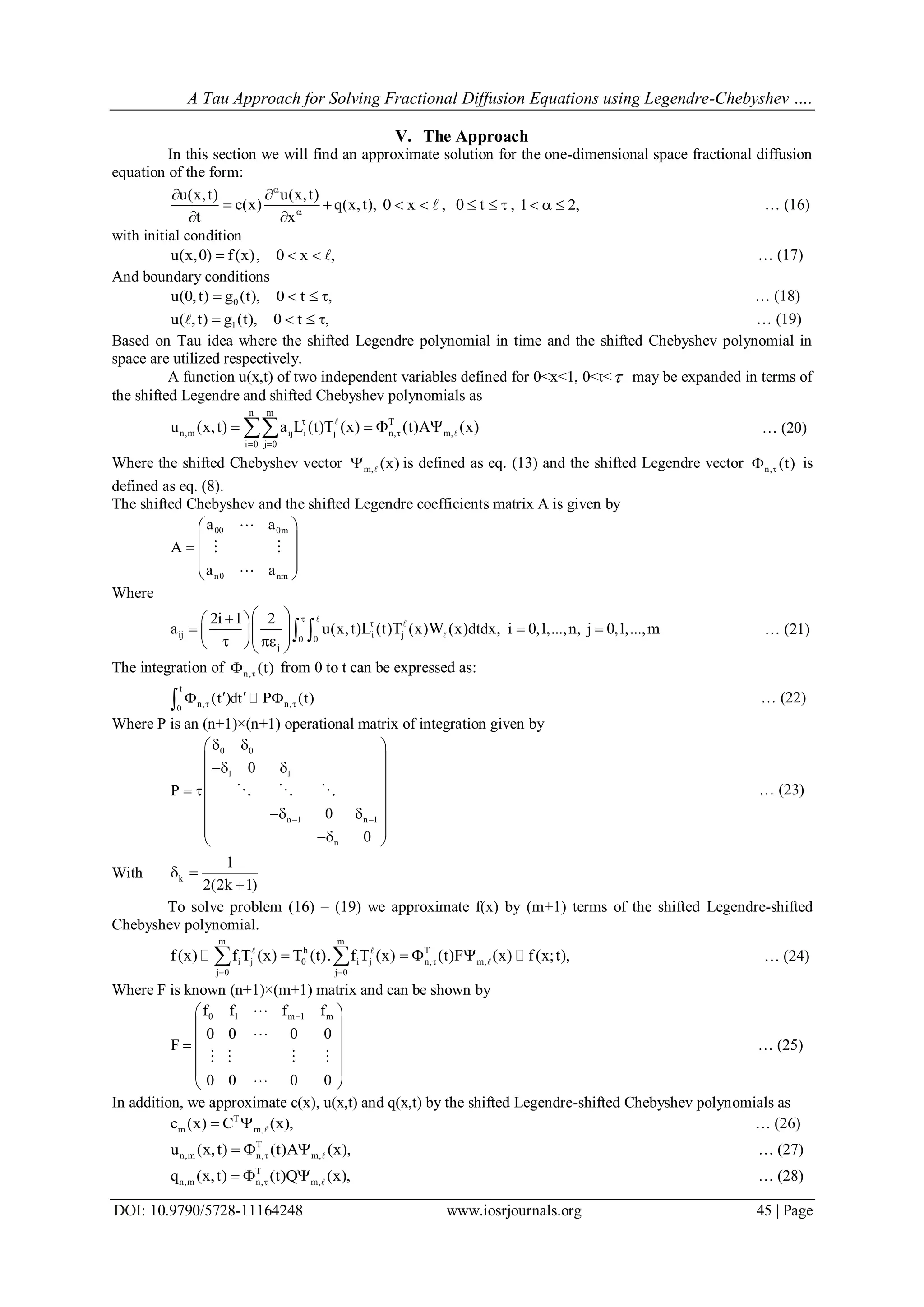 A Tau Approach for Solving Fractional Diffusion Equations using Legendre-Chebyshev ….
DOI: 10.9790/5728-11164248 www.iosrjournals.org 45 | Page
V. The Approach
In this section we will find an approximate solution for the one-dimensional space fractional diffusion
equation of the form:
u(x,t) u(x,t)
c(x) q(x,t),
t x


 
 
 
0 x   , 0 t   , 1 2,   … (16)
with initial condition
u(x,0) f(x), 0 x ,    … (17)
And boundary conditions
0u(0,t) g (t), 0 t ,    … (18)
1u( ,t) g (t), 0 t ,    … (19)
Based on Tau idea where the shifted Legendre polynomial in time and the shifted Chebyshev polynomial in
space are utilized respectively.
A function u(x,t) of two independent variables defined for 0<x<1, 0<t< may be expanded in terms of
the shifted Legendre and shifted Chebyshev polynomials as
n m
T
n,m ij i j n, m,
i 0 j 0
u (x,t) a L (t)T (x) (t)A (x)

 
    
 … (20)
Where the shifted Chebyshev vector m, (x)  is defined as eq. (13) and the shifted Legendre vector n, (t) is
defined as eq. (8).
The shifted Chebyshev and the shifted Legendre coefficients matrix A is given by
00 0m
n0 nm
a a
A
a a
 
 
  
 
 

 

Where
ij i j0 0
j
2i 1 2
a u(x,t)L (t)T (x)W (x)dtdx, i 0,1,...,n, j 0,1,...,m


  
        
 


 … (21)
The integration of n, (t) from 0 to t can be expressed as:
t
n, n,0
(t )dt P (t) 
    … (22)
Where P is an (n+1)×(n+1) operational matrix of integration given by
0 0
1 1
n 1 n 1
n
0
P
0
0
 
  
 
  
  
 
  
  
   … (23)
With k
1
2(2k 1)
 

To solve problem (16) – (19) we approximate f(x) by (m+1) terms of the shifted Legendre-shifted
Chebyshev polynomial.
m m
h T
i j 0 i j n, m,
j 0 j 0
f(x) f T (x) T (t). f T (x) (t)F (x) f(x;t),
 
     
  … (24)
Where F is known (n+1)×(m+1) matrix and can be shown by
0 1 m 1 mf f f f
0 0 0 0
F
0 0 0 0
 
 
 
 
 
 


   

… (25)
In addition, we approximate c(x), u(x,t) and q(x,t) by the shifted Legendre-shifted Chebyshev polynomials as
T
m m,c (x) C (x),   … (26)
T
n,m n, m,u (x,t) (t)A (x),    … (27)
T
n,m n, m,q (x,t) (t)Q (x),    … (28)
 