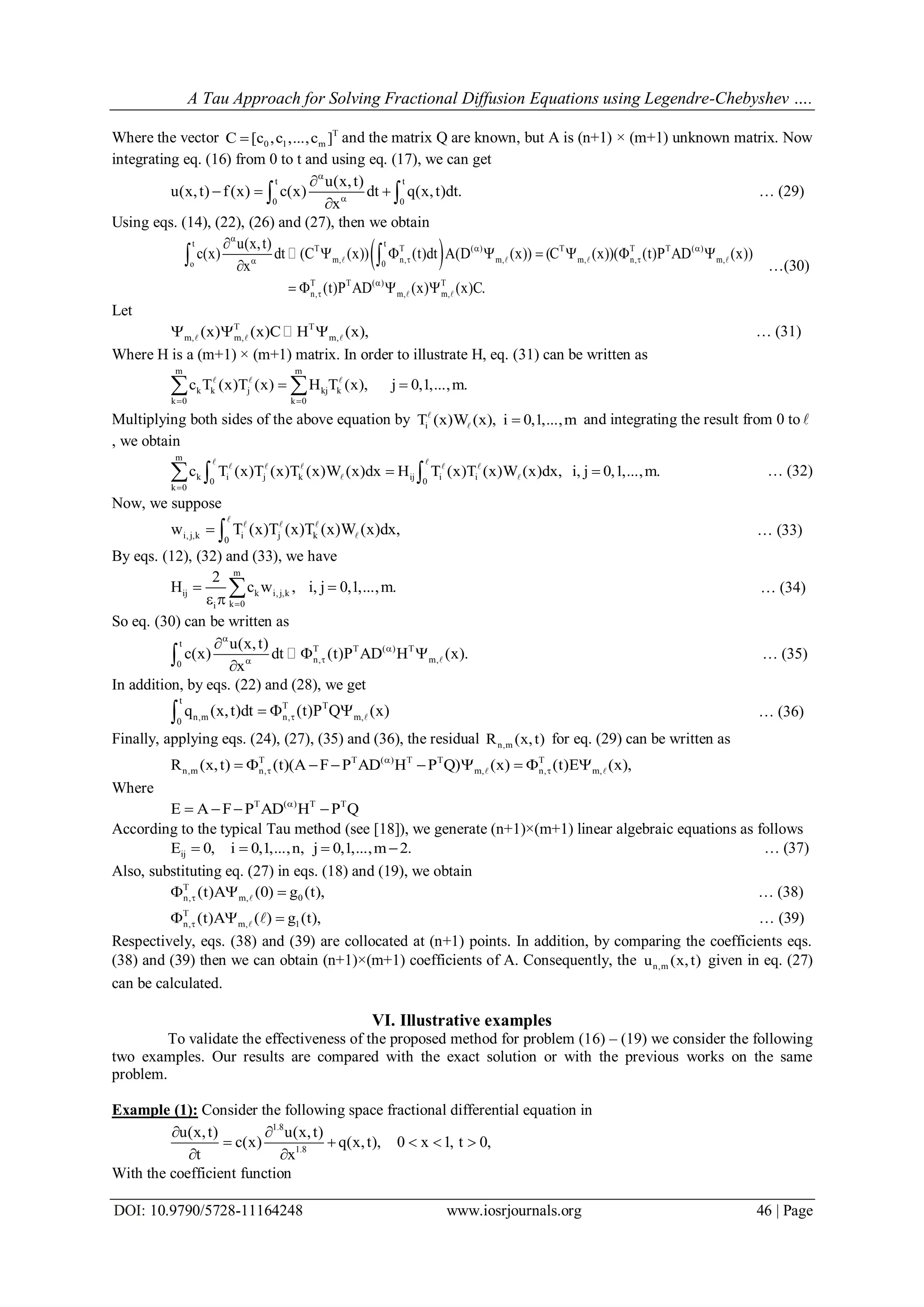 A Tau Approach for Solving Fractional Diffusion Equations using Legendre-Chebyshev ….
DOI: 10.9790/5728-11164248 www.iosrjournals.org 46 | Page
Where the vector T
0 1 mC [c ,c ,...,c ] and the matrix Q are known, but A is (n+1) × (m+1) unknown matrix. Now
integrating eq. (16) from 0 to t and using eq. (17), we can get
t t
0 0
u(x,t)
u(x,t) f(x) c(x) dt q(x,t)dt.
x



  
  … (29)
Using eqs. (14), (22), (26) and (27), then we obtain
 t t
T T ( ) T T T ( )
m, n, m, m, n, m,o 0
T T ( ) T
n, m, m,
u(x,t)
c(x) dt (C (x)) (t)dt A(D (x)) (C (x))( (t)P AD (x))
x
(t)P AD (x) (x)C.

 
 



      

   
    
 

…(30)
Let
T T
m, m, m,(x) (x)C H (x),     … (31)
Where H is a (m+1) × (m+1) matrix. In order to illustrate H, eq. (31) can be written as
m m
k k j kj k
k 0 k 0
c T (x)T (x) H T (x), j 0,1,...,m.
 
    
Multiplying both sides of the above equation by iT (x)W (x), i 0,1,...,m
 and integrating the result from 0 to 
, we obtain
m
k i j k ij i i0 0
k 0
c T (x)T (x)T (x)W (x)dx H T (x)T (x)W (x)dx, i, j 0,1,...,m.

   
 
    
  … (32)
Now, we suppose
i,j,k i j k0
w T (x)T (x)T (x)W (x)dx, 

  
 … (33)
By eqs. (12), (32) and (33), we have
m
ij k i,j,k
k 0i
2
H c w , i, j 0,1,...,m.

 
 
 … (34)
So eq. (30) can be written as
t
T T ( ) T
n, m,0
u(x,t)
c(x) dt (t)P AD H (x).
x




 
  … (35)
In addition, by eqs. (22) and (28), we get
t
T T
n,m n, m,0
q (x,t)dt (t)P Q (x)    … (36)
Finally, applying eqs. (24), (27), (35) and (36), the residual n,mR (x,t) for eq. (29) can be written as
T T ( ) T T T
n,m n, m, n, m,R (x,t) (t)(A F P AD H P Q) (x) (t)E (x),
          
Where
T ( ) T T
E A F P AD H P Q
   
According to the typical Tau method (see [18]), we generate (n+1)×(m+1) linear algebraic equations as follows
ijE 0, i 0,1,...,n, j 0,1,...,m 2.    … (37)
Also, substituting eq. (27) in eqs. (18) and (19), we obtain
T
n, m, 0(t)A (0) g (t),   … (38)
T
n, m, 1(t)A ( ) g (t),    … (39)
Respectively, eqs. (38) and (39) are collocated at (n+1) points. In addition, by comparing the coefficients eqs.
(38) and (39) then we can obtain (n+1)×(m+1) coefficients of A. Consequently, the n,mu (x,t) given in eq. (27)
can be calculated.
VI. Illustrative examples
To validate the effectiveness of the proposed method for problem (16) – (19) we consider the following
two examples. Our results are compared with the exact solution or with the previous works on the same
problem.
Example (1): Consider the following space fractional differential equation in
1.8
1.8
u(x,t) u(x,t)
c(x) q(x,t), 0 x 1, t 0,
t x
 
    
 
With the coefficient function
 