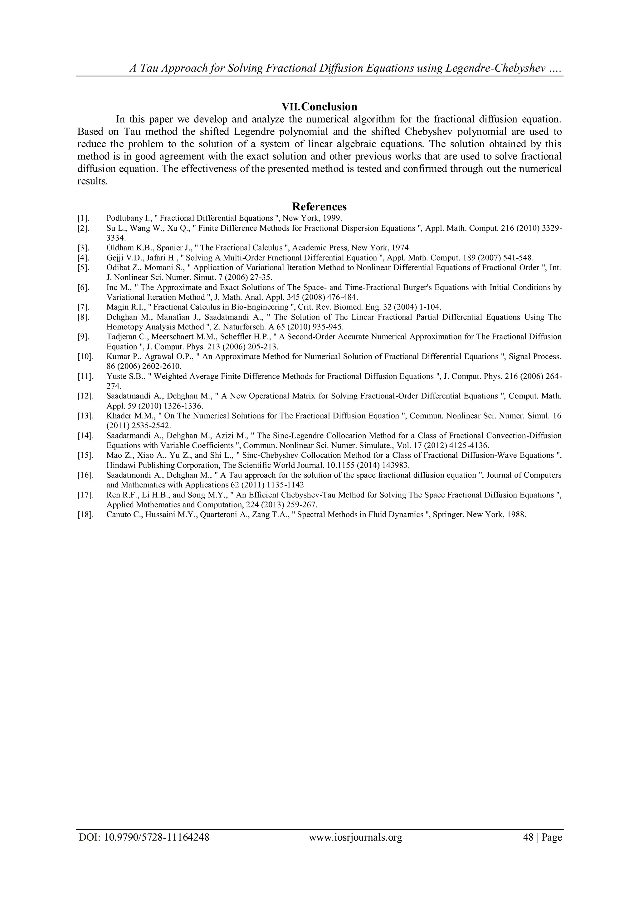 A Tau Approach for Solving Fractional Diffusion Equations using Legendre-Chebyshev ….
DOI: 10.9790/5728-11164248 www.iosrjournals.org 48 | Page
VII.Conclusion
In this paper we develop and analyze the numerical algorithm for the fractional diffusion equation.
Based on Tau method the shifted Legendre polynomial and the shifted Chebyshev polynomial are used to
reduce the problem to the solution of a system of linear algebraic equations. The solution obtained by this
method is in good agreement with the exact solution and other previous works that are used to solve fractional
diffusion equation. The effectiveness of the presented method is tested and confirmed through out the numerical
results.
References
[1]. Podlubany I., '' Fractional Differential Equations '', New York, 1999.
[2]. Su L., Wang W., Xu Q., '' Finite Difference Methods for Fractional Dispersion Equations '', Appl. Math. Comput. 216 (2010) 3329-
3334.
[3]. Oldham K.B., Spanier J., '' The Fractional Calculus '', Academic Press, New York, 1974.
[4]. Gejji V.D., Jafari H., '' Solving A Multi-Order Fractional Differential Equation '', Appl. Math. Comput. 189 (2007) 541-548.
[5]. Odibat Z., Momani S., '' Application of Variational Iteration Method to Nonlinear Differential Equations of Fractional Order '', Int.
J. Nonlinear Sci. Numer. Simut. 7 (2006) 27-35.
[6]. Inc M., '' The Approximate and Exact Solutions of The Space- and Time-Fractional Burger's Equations with Initial Conditions by
Variational Iteration Method '', J. Math. Anal. Appl. 345 (2008) 476-484.
[7]. Magin R.I., '' Fractional Calculus in Bio-Engineering '', Crit. Rev. Biomed. Eng. 32 (2004) 1-104.
[8]. Dehghan M., Manafian J., Saadatmandi A., '' The Solution of The Linear Fractional Partial Differential Equations Using The
Homotopy Analysis Method '', Z. Naturforsch. A 65 (2010) 935-945.
[9]. Tadjeran C., Meerschaert M.M., Scheffler H.P., '' A Second-Order Accurate Numerical Approximation for The Fractional Diffusion
Equation '', J. Comput. Phys. 213 (2006) 205-213.
[10]. Kumar P., Agrawal O.P., '' An Approximate Method for Numerical Solution of Fractional Differential Equations '', Signal Process.
86 (2006) 2602-2610.
[11]. Yuste S.B., '' Weighted Average Finite Difference Methods for Fractional Diffusion Equations '', J. Comput. Phys. 216 (2006) 264-
274.
[12]. Saadatmandi A., Dehghan M., '' A New Operational Matrix for Solving Fractional-Order Differential Equations '', Comput. Math.
Appl. 59 (2010) 1326-1336.
[13]. Khader M.M., '' On The Numerical Solutions for The Fractional Diffusion Equation '', Commun. Nonlinear Sci. Numer. Simul. 16
(2011) 2535-2542.
[14]. Saadatmandi A., Dehghan M., Azizi M., '' The Sinc-Legendre Collocation Method for a Class of Fractional Convection-Diffusion
Equations with Variable Coefficients '', Commun. Nonlinear Sci. Numer. Simulate., Vol. 17 (2012) 4125-4136.
[15]. Mao Z., Xiao A., Yu Z., and Shi L., '' Sinc-Chebyshev Collocation Method for a Class of Fractional Diffusion-Wave Equations '',
Hindawi Publishing Corporation, The Scientific World Journal. 10.1155 (2014) 143983.
[16]. Saadatmondi A., Dehghan M., '' A Tau approach for the solution of the space fractional diffusion equation '', Journal of Computers
and Mathematics with Applications 62 (2011) 1135-1142
[17]. Ren R.F., Li H.B., and Song M.Y., '' An Efficient Chebyshev-Tau Method for Solving The Space Fractional Diffusion Equations '',
Applied Mathematics and Computation, 224 (2013) 259-267.
[18]. Canuto C., Hussaini M.Y., Quarteroni A., Zang T.A., '' Spectral Methods in Fluid Dynamics '', Springer, New York, 1988.
 