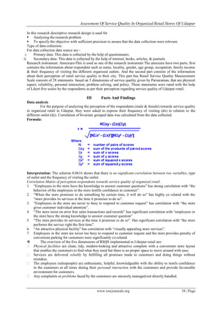 Assessment Of Service Quality In Organized Retail Stores Of Udaipur
www.iosrjournals.org 58 | Page
In this research descriptive research design is used for
 Analyzing the research problem
 To specify the objective with sufficient precision to ensure that the data collection were relevant.
Type of data collection:
For data collection data source are -
i. Primary data: This data is collected by the help of questionnaire.
ii. Secondary data: This data is collected by the help of internet, books, articles, & journals.
Research instrument: Annexure-This is used as one of the research instrument The annexure have two parts, first
contains the information about respondent such as name, locality, gender, age group, occupation, family income
& their frequency of visiting the different organized outlets. And the second part consists of the information
about their perception of retail service quality in their city. This part has Retail Service Quality Measurement
Scale consists of 28 statements based on 5 dimensions of service quality given by Parsuraman, that are physical
aspect, reliability, personal interaction, problem solving, and policy. These statements were rated with the help
of Likert five scales by the respondents as per their perception regarding service quality of Udaipur retail.
III Facts And Findings
Data analysis
For the purpose of analyzing the perception of the respondents (male & female) towards service quality
in organized retail in Udaipur, they were asked to express their frequency of visiting (dx) in relation to the
different outlet (dy). Correlation of bivariate grouped data was calculated from the data collected.
Formula:
Interpretation: The solution 0.0616 shows that there is no significant correlation between two variables, type
of outlet and the frequency of visiting the outlet.
Correlation Matrix of perception respondents towards service quality of organized retail.
1. ―Employees in the store have the knowledge to answer customer questions‖ has strong correlation with ―the
behavior of the employees in the store instills confidence in customer‖.
2. ―When the store promises to do something by certain time, it will do so‖ has highly co related with the
―store provides its services at the time it promises to do so‖.
3. ―Employees in the store are never to busy to respond to customer request‖ has correlation with ―the store
gives customer individual attention‖.
4. ―The store insist on error free sales transactions and records‖ has significant correlation with ―employees in
the store have the strong knowledge to answer customer question‖
5. ―The store provides its services at the time it promises to do so‖. Has significant correlation with ―the store
performs the service right the first time‖.
6. ―An attractive physical facility‖ has correlation with ―visually appealing store services‖.
7. Employees in the store are never too busy to respond to customer request and the store provides penalty of
convenient parking for customers were significantly co related.
 The overview of the five dimensions of RSQS implemented in Udaipur retail are:
� Physical facilities are clean, tidy, modern-looking and attractive complete with a convenient store layout
that enables the customers to find what they need but there is no proper space to move around with ease.
� Services are delivered reliably by fulfilling all promises made to customers and doing things without
mistakes.
� The employees (salespeople) are enthusiastic, helpful, knowledgeable with the ability to instils confidence
in the customers at all times during their personal interaction with the customers and provide favourable
environment for customers.
� Any complaints or problems faced by the customers are sincerely managed not directly handled.
 