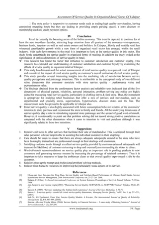 Assessment Of Service Quality In Organized Retail Stores Of Udaipur
www.iosrjournals.org 59 | Page
�The store policy is responsive to customer needs such as trading high quality merchandise, having
convenient operating hours but they are lacking in providing ample parking spaces, a store discount or
membership card and credit payment options.
IV Conclusion
Retail is currently the booming sector of the Indian economy. This trend is expected to continue for at
least the next two-three decades, attracting huge attention from all quarters of the economy—entrepreneurs,
business heads, investors as well as real estate owners and builders. In Udaipur, Slowly and steadily retail has
witnessed considerable growth while a new form of organized retail sector has emerged within the retail
industry. With such developments in the retail it is important to look at the service quality in this sector. The
study firstly understands the service quality in organized forms of retailing. In addition the study looked at the
significance of various dimensions of service quality in retail.
 This research has found the factor that influence to customer satisfaction and customer loyalty. This
research has extended our understanding of customer satisfaction and customer loyalty by examining the
effects of service quality in organized retail of Udaipur.
 This study has demonstrated the actual measurement of retail service quality in organized retail of Udaipur
and considered the impact of retail service quality on customer’s overall evaluation of retail service quality.
 This study provides several interesting insights into the mediating role of satisfaction between service
quality perceptions and patronage intentions. This is attributable to the conceptual study of two different
value dimensions that consumer associate with store service quality – performance value and
expressiveness value.
 The findings obtained from the confirmatory factor analysis and reliability tests indicated that all the five
dimensions of physical aspects, reliability, personal interaction, problem-solving and policy are highly
suited for measuring retail service quality, particularly in clothing stores & food store. Thus, the instrument
is appropriate for studying retail businesses that offer a mix of services and merchandise, such as
departmental and specialty stores, supermarkets, hypermarkets, discount stores and the like. The
measurement scale has proved to be applicable in Udaipur also.
 Retail service quality is also highly associated with future consumption behavior in terms of the customers’
intention to visit, purchase and recommend the store to family and friends. All the underlying dimensions of
service quality play a role in stimulating repeated store patronage and the spread of good word-of-mouth.
However, it is noteworthy to point out that problem solving did not record strong positive correlations as
compared with the other dimensions when it came to intention to visit and purchase although it was
significantly related to those two intentions.
V Suggestions
1. Retailers still need to offer services that facilitate their sale of merchandise. This is achieved through their
sales personnel who are responsible in assisting the individual customer in their shopping.
2. Care should be taken to ensure that there are always adequate salespeople around in the store who have
been thoroughly trained and are professional enough in their dealings with customers.
3. Satisfying customer needs through excellent service quality provided by customer-oriented salespeople will
increase the likelihood of customers returning to shop and eventually recommending the stores to others.
4. Word-of-mouth recommendations on service quality play an important role in pushing products to new
customers and generating revenue streams by increasing the percentage of retained customers. Thus it is
important to take measures to keep the ambiences clean so that overall quality experienced is felt by the
customer.
5. Retailers must apply prompt and professional problem-solving methods.
6. Retailer must focus its resources on improving the particularly weak aspects of its service.
References
[1] Chong-yan Gao; Jian-min Jia; Ping Zhao, Service Quality and Attribute-Based Performance of Chinese Retail Banks, Service
Systems and Service Management, 2006 International Conference on, 25-27 Oct. 2006.
[2] Hadaya, P.; Ethier, J.: Hawaii International Conference on System Sciences, Proceedings of the 41st Annual Volume, 7-10 Jan.
2008.
[3] Jain, Sanjay K. and Garima Gupta (2004). ―Measuring Service Quality: SERVQUAL vs. SERVPERF Scales,‖ Vikalpa, 29 (2), 25-
37.
[4] Kassem S. (1989). ―Services marketing: the Arabian Gulf experience,‖ Journal of Services Marketing, 3, 70-71.
[5] Santos, J., E-service quality: a model of virtual service quality dimensions, Managing Service Quality, Vol.13 No. 3, pp. 233-235,
(2003).
[6] Seth N., SG Deshmukh, Prem Vrat, Service Quality Models: A Review, The International Journal of Quality & Reliability
Management, 22, 8/9, 943-949, (2005).
[7] Sharma, Alka and Versha Mehta (2004). Service Quality in Financial Services – A case study of Banking Services,‖ Journal of
Services Research, 4 (2), 205-208.
 