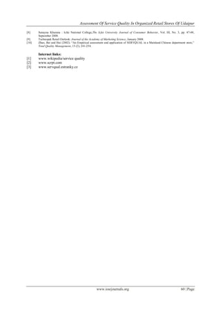 Assessment Of Service Quality In Organized Retail Stores Of Udaipur
www.iosrjournals.org 60 | Page
[8] Sunayna Khurana : Icfai National College,The Icfai University Journal of Consumer Behavior, Vol. III, No. 3, pp. 47-48,
September 2008.
[9] Technopak Retail Outlook: Journal of the Academy of Marketing Science, January 2008.
[10] Zhao, Bai and Hui (2002). ―An Empirical assessment and application of SERVQUAL in a Mainland Chinese department store,‖
Total Quality Management, 13 (2), 241-254.
Internet links:
[1] www.wikipedia/service quality
[2] www.scrpt.com
[3] www.servqual.estranky.cz
 