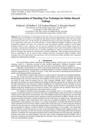 IOSR Journal of Computer Engineering (IOSR-JCE)
e-ISSN: 2278-0661, p- ISSN: 2278-8727Volume 11, Issue 4 (May. - Jun. 2013), PP 37-43
www.iosrjournals.org
www.iosrjournals.org 37 | Page
Implementation of Matching Tree Technique for Online Record
Linkage
B.Rakesh1
, M.Madhavi2
,CH.Venkata Ratnam3
, C.Ravindra Murthy4
1Asst.professor, Sreevidyanikethan engg.college, Tirupathi, India
2 Asst.professor, ASRA, Hyderabad, India,
3 Asst.professor, Holy Mery institute of engg&technology, hyd,India
4 Asst.professor, Sreevidyanikethan engg.college, Tirupathi, India,
Abstract: The task of finding records refering to the same entity across heterogeneous data sources is known
as record linkage .the necessity to consolidate the information located in different data sources has been widely
documented in recent years. For the purpose of completing this goal, several types of problems ,must be solved
by an organization .when same real world substance is used by different identifiers in different sources entity
heterogeneity problem will arise. For solving the entity heterogeneity problem statistical record linkage
technique could be used. However, the use of such techniques for online record linkage could pose a
tremendous communication bottleneck in a distributed environment (where entity heterogeneity problem often
encountered). In order to resolve this issue, we develop a matching tree, similar to a decision tree, and use it to
propose techniques that reduce the communication overhead significantly, while providing matching decisions
that are guaranteed to be the same as those obtained using the conventional linkage technique. These
techniques have been implemented, and experiments with real-world and synthetic databases show significant
reduction in communication overhead.
I. Introduction
The record-linkage problem identifying and linking duplicate records arises in the context of data
cleansing, which is a necessary pre-step to many database applications. Databases frequently contain
approximately duplicate ﬁelds and records that refer to the same real-world entity, but are not identical.
Importance of data linkage in a variety of data-analysis applications, developing effective an efficient
techniques for record linkage has emerged as an important problem. It is further evidenced by the emergence of
numerous organizations (e.g., Trillium, First Logic , Vality, Data Flux) that are developing specialized domain
speciﬁc record-linkage and data-cleansing tools.
The data needed to support these decisions are often scattered in heterogeneous distributed databases.
In such cases, it may be necessary to link records in multiple databases so that one can consolidate and use the
data pertaining to the same real world entity. If the databases use the same set of design standards, this linking
can easily be done using the primary key (or other common candidate keys). However, since these
heterogeneous databases are usually designed and managed by different organizations (or different units within
the same organization), there may be no common candidate key for linking the records. Although it may be
possible to use common non key attributes (such as name, address, and date of birth) for this purpose, the result
obtained using these attributes may not always be accurate. This is because non key attribute values may not
match even when the records represent the same entity instance in reality.
The databases exhibiting entity heterogeneity are distributed, and it is not possible to create and
maintain a central data repository or warehouse where pre computed linkage results can be stored. A centralized
solution may be impractical for several reasons. First, if the databases span several organizations, the owner ship
and cost allocation issues associated with the warehouse could be quite difficult to address. Second ,even if the
warehouse could be developed, it would be difficult to keep it up-to-date. As updates occur at the operational
databases, the linkage results would become stale if they are not updated immediately .This staleness maybe
unacceptable in many situations .For instance, in a criminal investigation, one maybe interested in the profile of
crimes committed in the last 24 hours within a certain radius of the crime scene. In order to keep the warehouse
current, the sites must agree to transmit incremental changes to the data warehouse on a real-time basis. Even if
such an agreement is reached, it would be difficult to monitor and enforce it. For example, a site would often
have no incentive to report the insertion of a new record immediately. Therefore, these changes are likely to be
reported to the warehouse at a later time, thereby increasing the staleness of the linkage tables and limiting their
usefulness. In addition, the overall data management tasks could be prohibitively time-consuming, especially in
situations where there are many databases, each with many records, undergoing real-time changes. This is
because the warehouse must maintain a linkage table for each pair of sites, and must update them every time one
of the associated databases changes.
 
