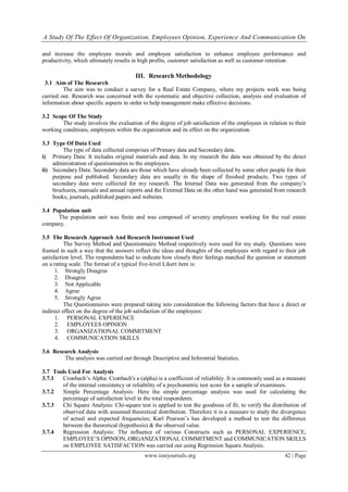 A Study Of The Effect Of Organization, Employees Opinion, Experience And Communication On
www.iosrjournals.org 42 | Page
and increase the employee morale and employee satisfaction to enhance employee performance and
productivity, which ultimately results in high profits, customer satisfaction as well as customer retention.
III. Research Methodology
3.1 Aim of The Research
The aim was to conduct a survey for a Real Estate Company, where my projects work was being
carried out. Research was concerned with the systematic and objective collection, analysis and evaluation of
information about specific aspects in order to help management make effective decisions.
3.2 Scope Of The Study
The study involves the evaluation of the degree of job satisfaction of the employees in relation to their
working conditions, employees within the organization and its effect on the organization.
3.3 Type Of Data Used
The type of data collected comprises of Primary data and Secondary data.
i) Primary Data: It includes original materials and data. In my research the data was obtained by the direct
administration of questionnaires to the employees.
ii) Secondary Data: Secondary data are those which have already been collected by some other people for their
purpose and published. Secondary data are usually in the shape of finished products. Two types of
secondary data were collected for my research. The Internal Data was generated from the company‟s
brochures, manuals and annual reports and the External Data on the other hand was generated from research
books, journals, published papers and websites.
3.4 Population unit
The population unit was finite and was composed of seventy employees working for the real estate
company.
3.5 The Research Approach And Research Instrument Used
The Survey Method and Questionnaire Method respectively were used for my study. Questions were
framed in such a way that the answers reflect the ideas and thoughts of the employees with regard to their job
satisfaction level. The respondents had to indicate how closely their feelings matched the question or statement
on a rating scale. The format of a typical five-level Likert item is:
1. Strongly Disagree
2. Disagree
3. Not Applicable
4. Agree
5. Strongly Agree
The Questionnaires were prepared taking into consideration the following factors that have a direct or
indirect effect on the degree of the job satisfaction of the employees:
1. PERSONAL EXPERIENCE
2. EMPLOYEES OPINION
3. ORGANIZATIONAL COMMITMENT
4. COMMUNICATION SKILLS
3.6 Research Analysis
The analysis was carried out through Descriptive and Inferential Statistics.
3.7 Tools Used For Analysis
3.7.1 Cronbach‟s Alpha: Cronbach's a (alpha) is a coefficient of reliability. It is commonly used as a measure
of the internal consistency or reliability of a psychometric test score for a sample of examinees.
3.7.2 Simple Percentage Analysis: Here the simple percentage analysis was used for calculating the
percentage of satisfaction level in the total respondents.
3.7.3 Chi Square Analysis: Chi-square test is applied to test the goodness of fit, to verify the distribution of
observed data with assumed theoretical distribution. Therefore it is a measure to study the divergence
of actual and expected frequencies; Karl Pearson‟s has developed a method to test the difference
between the theoretical (hypothesis) & the observed value.
3.7.4 Regression Analysis: The influence of various Constructs such as PERSONAL EXPERIENCE,
EMPLOYEE‟S OPINION, ORGANIZATIONAL COMMITMENT and COMMUNICATION SKILLS
on EMPLOYEE SATISFACTION was carried out using Regression Square Analysis.
 