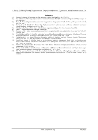 A Study Of The Effect Of Organization, Employees Opinion, Experience And Communication On
www.iosrjournals.org 46 | Page
References
[1]. Herzberg F, Mausner B, Snyderman BB. The motivation to work. New York Wiley. pp.157, (1959)
[2]. Tor G, Owen J.E. “Assessing employee turnover intentions before and after TQM” International J. Qual. Reliability manager. 14
(1): 46-63. 1997
[3]. Kahn, W. A. Psychological conditions of personal engagement and disengagement at work. Academy of Management Journal, 33,
692–724. 1990
[4]. Lawler, E. E., III, & Hall, D. T. Relationship of job characteristics to job involvement, satisfaction, and intrinsic motivation.
Journal of Applied Psychology, 54, 305–312. 1970
[5]. Mowday, R. T., Porter, L. M., & Steers, R. M. Employee–organization linkages. New York: Academic Press. 1982
[6]. Deci, E. L. Intrinsic motivation. New York: Plenum. 1975
[7]. Branham, L. The 7 hidden reasons employees leave: How to recognize the subtle signs and act before it‟s too late. New York, NY:
Amacom. 2005
[8]. Wen-Chih Liao and Mei-Yu Teng. The Relationship between Ethics Training and Employee Satisfaction: A Mediator of Corporate
Responsibility Practices. The Journal of Human Resource and Adult Learning Vol. 6, Num. 1. 2010
[9]. Neeraj Kumari. A Live Study of Employee Satisfaction and Growth Analysis: Tata Steel. European Journal of Business and
Management ISSN 2222-1905 (Paper) ISSN 2222-2839 (Online) Vol 3, No.10. 2011
[10]. Safius Sami Alamgir. A Relational Study on Service Climate, Supportive Management, Work Effort, Job Satisfaction and
Employee Service Quality in the Context of Real Estate Sector of Bangladesh. International Review of Business Research Papers
Vol. 7. No. 2. Pp. 69-90. 2011
[11]. Sakthivel Rani, Kamalanabhan & Selvarani. Work / Life Balance Reflections on Employee Satisfaction. Serbian Journal of
Management 6 (1) 85 – 96. 2011
[12]. Samuel Emeka Mbah and C. O. Ikemefuna. Job Satisfaction and Employees‟ Turnover Intentions in total Nigeria plc. in Lagos
State. International Journal of Humanities and Social Science Vol. 2 No. 14. 2012
[13]. Ms. Puja Agarwal, Alam Sageer and Dr. Sameena Rafat. Identification of Variables Affecting Employee Satisfaction and Their
Impact on the Organization. IOSR Journal of Business and Management (IOSR-JBM) ISSN: 2278-487X. Volume 5, Issue 1, PP 32-
39. 2012
 