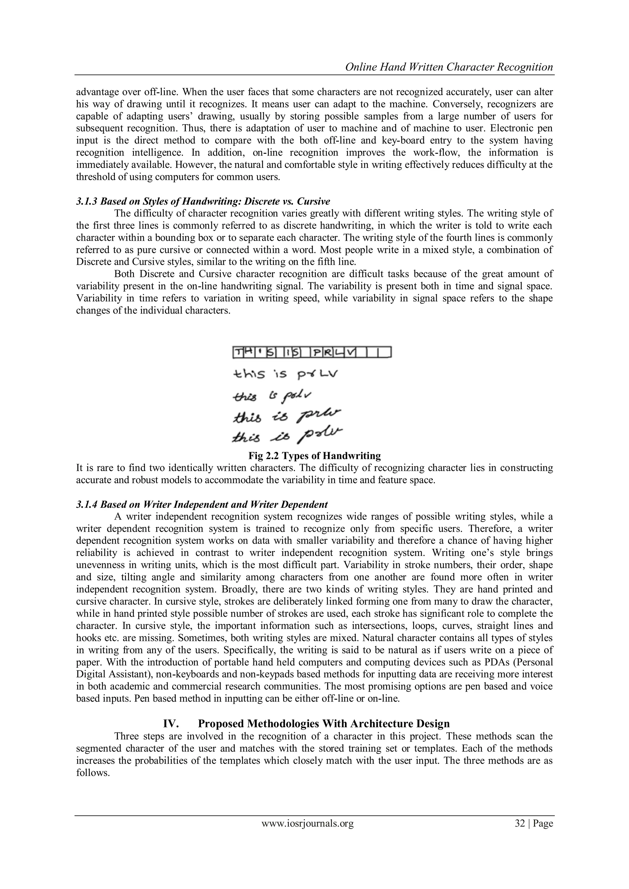 Online Hand Written Character Recognition
www.iosrjournals.org 32 | Page
advantage over off-line. When the user faces that some characters are not recognized accurately, user can alter
his way of drawing until it recognizes. It means user can adapt to the machine. Conversely, recognizers are
capable of adapting users’ drawing, usually by storing possible samples from a large number of users for
subsequent recognition. Thus, there is adaptation of user to machine and of machine to user. Electronic pen
input is the direct method to compare with the both off-line and key-board entry to the system having
recognition intelligence. In addition, on-line recognition improves the work-flow, the information is
immediately available. However, the natural and comfortable style in writing effectively reduces difficulty at the
threshold of using computers for common users.
3.1.3 Based on Styles of Handwriting: Discrete vs. Cursive
The difficulty of character recognition varies greatly with different writing styles. The writing style of
the first three lines is commonly referred to as discrete handwriting, in which the writer is told to write each
character within a bounding box or to separate each character. The writing style of the fourth lines is commonly
referred to as pure cursive or connected within a word. Most people write in a mixed style, a combination of
Discrete and Cursive styles, similar to the writing on the fifth line.
Both Discrete and Cursive character recognition are difficult tasks because of the great amount of
variability present in the on-line handwriting signal. The variability is present both in time and signal space.
Variability in time refers to variation in writing speed, while variability in signal space refers to the shape
changes of the individual characters.
Fig 2.2 Types of Handwriting
It is rare to find two identically written characters. The difficulty of recognizing character lies in constructing
accurate and robust models to accommodate the variability in time and feature space.
3.1.4 Based on Writer Independent and Writer Dependent
A writer independent recognition system recognizes wide ranges of possible writing styles, while a
writer dependent recognition system is trained to recognize only from specific users. Therefore, a writer
dependent recognition system works on data with smaller variability and therefore a chance of having higher
reliability is achieved in contrast to writer independent recognition system. Writing one’s style brings
unevenness in writing units, which is the most difficult part. Variability in stroke numbers, their order, shape
and size, tilting angle and similarity among characters from one another are found more often in writer
independent recognition system. Broadly, there are two kinds of writing styles. They are hand printed and
cursive character. In cursive style, strokes are deliberately linked forming one from many to draw the character,
while in hand printed style possible number of strokes are used, each stroke has significant role to complete the
character. In cursive style, the important information such as intersections, loops, curves, straight lines and
hooks etc. are missing. Sometimes, both writing styles are mixed. Natural character contains all types of styles
in writing from any of the users. Specifically, the writing is said to be natural as if users write on a piece of
paper. With the introduction of portable hand held computers and computing devices such as PDAs (Personal
Digital Assistant), non-keyboards and non-keypads based methods for inputting data are receiving more interest
in both academic and commercial research communities. The most promising options are pen based and voice
based inputs. Pen based method in inputting can be either off-line or on-line.
IV. Proposed Methodologies With Architecture Design
Three steps are involved in the recognition of a character in this project. These methods scan the
segmented character of the user and matches with the stored training set or templates. Each of the methods
increases the probabilities of the templates which closely match with the user input. The three methods are as
follows.
 
