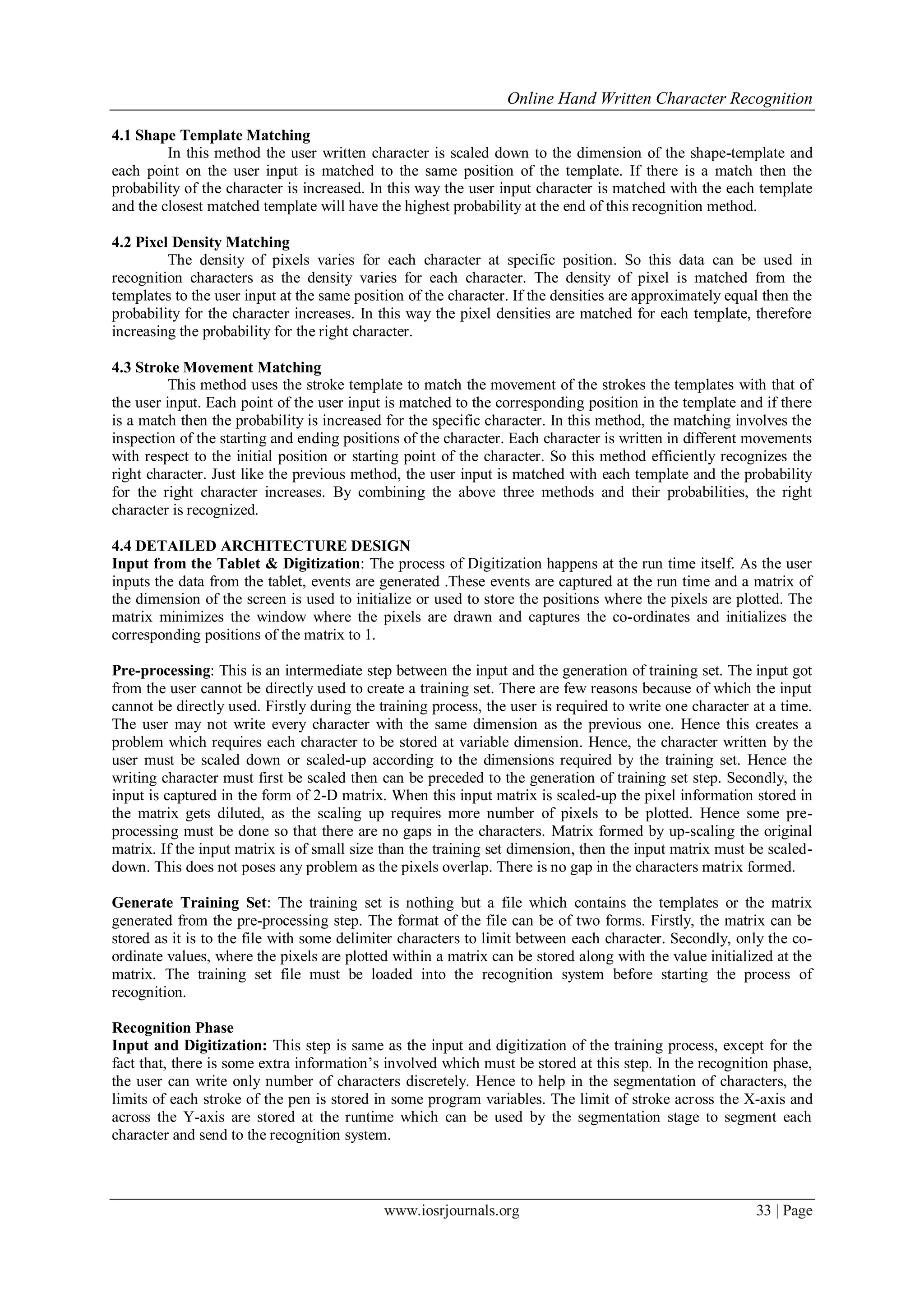 Online Hand Written Character Recognition
www.iosrjournals.org 33 | Page
4.1 Shape Template Matching
In this method the user written character is scaled down to the dimension of the shape-template and
each point on the user input is matched to the same position of the template. If there is a match then the
probability of the character is increased. In this way the user input character is matched with the each template
and the closest matched template will have the highest probability at the end of this recognition method.
4.2 Pixel Density Matching
The density of pixels varies for each character at specific position. So this data can be used in
recognition characters as the density varies for each character. The density of pixel is matched from the
templates to the user input at the same position of the character. If the densities are approximately equal then the
probability for the character increases. In this way the pixel densities are matched for each template, therefore
increasing the probability for the right character.
4.3 Stroke Movement Matching
This method uses the stroke template to match the movement of the strokes the templates with that of
the user input. Each point of the user input is matched to the corresponding position in the template and if there
is a match then the probability is increased for the specific character. In this method, the matching involves the
inspection of the starting and ending positions of the character. Each character is written in different movements
with respect to the initial position or starting point of the character. So this method efficiently recognizes the
right character. Just like the previous method, the user input is matched with each template and the probability
for the right character increases. By combining the above three methods and their probabilities, the right
character is recognized.
4.4 DETAILED ARCHITECTURE DESIGN
Input from the Tablet & Digitization: The process of Digitization happens at the run time itself. As the user
inputs the data from the tablet, events are generated .These events are captured at the run time and a matrix of
the dimension of the screen is used to initialize or used to store the positions where the pixels are plotted. The
matrix minimizes the window where the pixels are drawn and captures the co-ordinates and initializes the
corresponding positions of the matrix to 1.
Pre-processing: This is an intermediate step between the input and the generation of training set. The input got
from the user cannot be directly used to create a training set. There are few reasons because of which the input
cannot be directly used. Firstly during the training process, the user is required to write one character at a time.
The user may not write every character with the same dimension as the previous one. Hence this creates a
problem which requires each character to be stored at variable dimension. Hence, the character written by the
user must be scaled down or scaled-up according to the dimensions required by the training set. Hence the
writing character must first be scaled then can be preceded to the generation of training set step. Secondly, the
input is captured in the form of 2-D matrix. When this input matrix is scaled-up the pixel information stored in
the matrix gets diluted, as the scaling up requires more number of pixels to be plotted. Hence some pre-
processing must be done so that there are no gaps in the characters. Matrix formed by up-scaling the original
matrix. If the input matrix is of small size than the training set dimension, then the input matrix must be scaled-
down. This does not poses any problem as the pixels overlap. There is no gap in the characters matrix formed.
Generate Training Set: The training set is nothing but a file which contains the templates or the matrix
generated from the pre-processing step. The format of the file can be of two forms. Firstly, the matrix can be
stored as it is to the file with some delimiter characters to limit between each character. Secondly, only the co-
ordinate values, where the pixels are plotted within a matrix can be stored along with the value initialized at the
matrix. The training set file must be loaded into the recognition system before starting the process of
recognition.
Recognition Phase
Input and Digitization: This step is same as the input and digitization of the training process, except for the
fact that, there is some extra information’s involved which must be stored at this step. In the recognition phase,
the user can write only number of characters discretely. Hence to help in the segmentation of characters, the
limits of each stroke of the pen is stored in some program variables. The limit of stroke across the X-axis and
across the Y-axis are stored at the runtime which can be used by the segmentation stage to segment each
character and send to the recognition system.
 