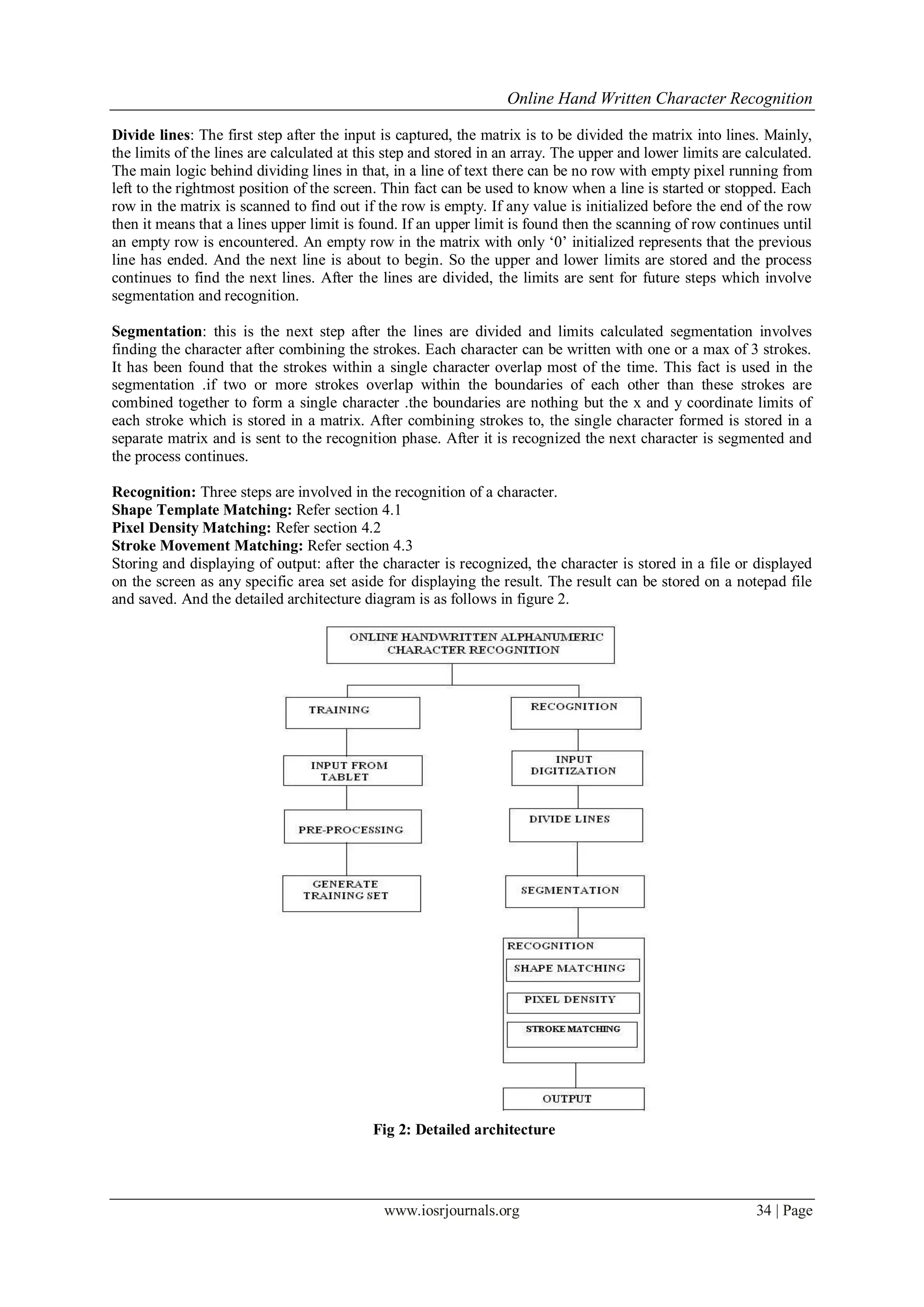 Online Hand Written Character Recognition
www.iosrjournals.org 34 | Page
Divide lines: The first step after the input is captured, the matrix is to be divided the matrix into lines. Mainly,
the limits of the lines are calculated at this step and stored in an array. The upper and lower limits are calculated.
The main logic behind dividing lines in that, in a line of text there can be no row with empty pixel running from
left to the rightmost position of the screen. Thin fact can be used to know when a line is started or stopped. Each
row in the matrix is scanned to find out if the row is empty. If any value is initialized before the end of the row
then it means that a lines upper limit is found. If an upper limit is found then the scanning of row continues until
an empty row is encountered. An empty row in the matrix with only ‘0’ initialized represents that the previous
line has ended. And the next line is about to begin. So the upper and lower limits are stored and the process
continues to find the next lines. After the lines are divided, the limits are sent for future steps which involve
segmentation and recognition.
Segmentation: this is the next step after the lines are divided and limits calculated segmentation involves
finding the character after combining the strokes. Each character can be written with one or a max of 3 strokes.
It has been found that the strokes within a single character overlap most of the time. This fact is used in the
segmentation .if two or more strokes overlap within the boundaries of each other than these strokes are
combined together to form a single character .the boundaries are nothing but the x and y coordinate limits of
each stroke which is stored in a matrix. After combining strokes to, the single character formed is stored in a
separate matrix and is sent to the recognition phase. After it is recognized the next character is segmented and
the process continues.
Recognition: Three steps are involved in the recognition of a character.
Shape Template Matching: Refer section 4.1
Pixel Density Matching: Refer section 4.2
Stroke Movement Matching: Refer section 4.3
Storing and displaying of output: after the character is recognized, the character is stored in a file or displayed
on the screen as any specific area set aside for displaying the result. The result can be stored on a notepad file
and saved. And the detailed architecture diagram is as follows in figure 2.
Fig 2: Detailed architecture
 