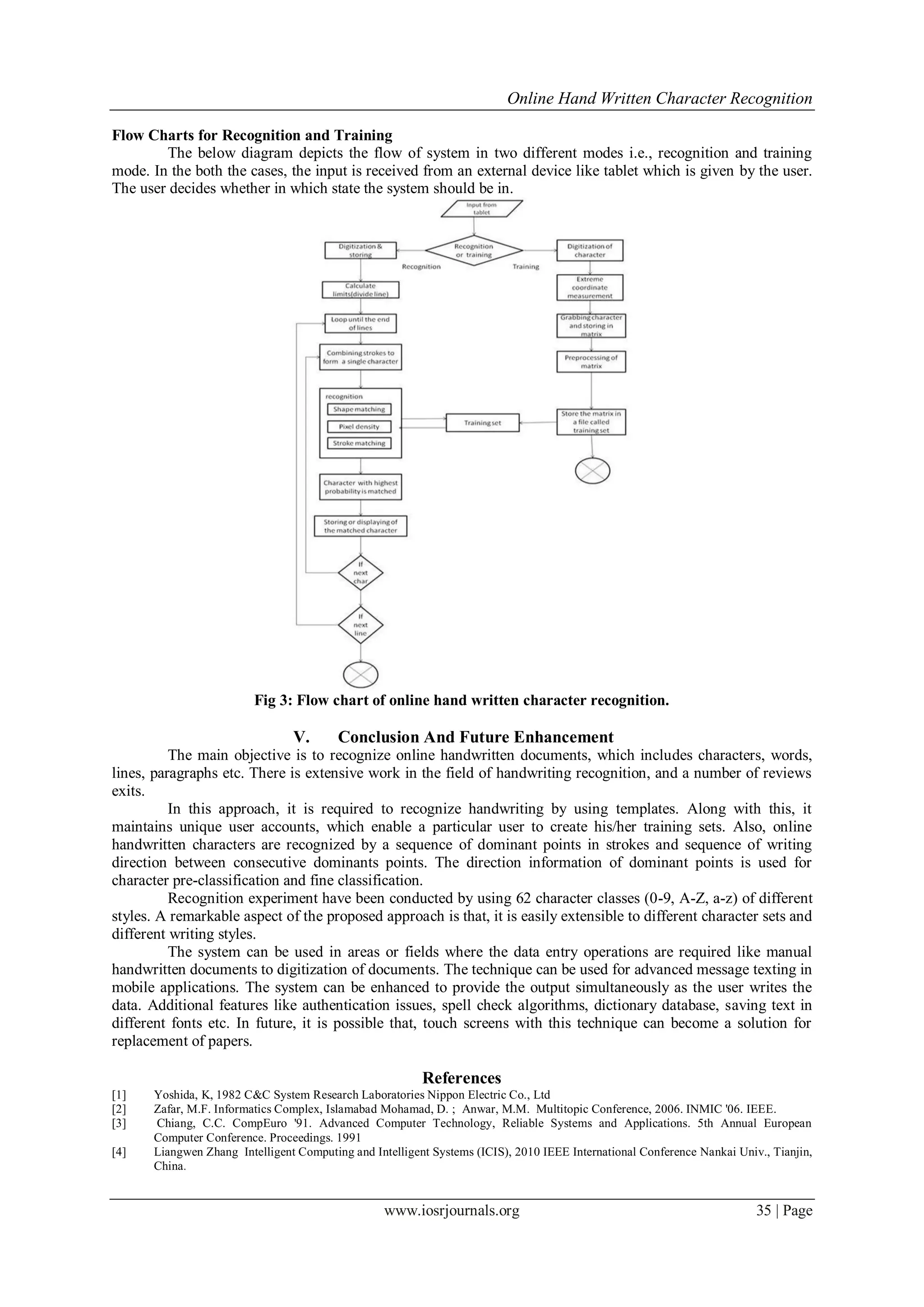 Online Hand Written Character Recognition
www.iosrjournals.org 35 | Page
Flow Charts for Recognition and Training
The below diagram depicts the flow of system in two different modes i.e., recognition and training
mode. In the both the cases, the input is received from an external device like tablet which is given by the user.
The user decides whether in which state the system should be in.
Fig 3: Flow chart of online hand written character recognition.
V. Conclusion And Future Enhancement
The main objective is to recognize online handwritten documents, which includes characters, words,
lines, paragraphs etc. There is extensive work in the field of handwriting recognition, and a number of reviews
exits.
In this approach, it is required to recognize handwriting by using templates. Along with this, it
maintains unique user accounts, which enable a particular user to create his/her training sets. Also, online
handwritten characters are recognized by a sequence of dominant points in strokes and sequence of writing
direction between consecutive dominants points. The direction information of dominant points is used for
character pre-classification and fine classification.
Recognition experiment have been conducted by using 62 character classes (0-9, A-Z, a-z) of different
styles. A remarkable aspect of the proposed approach is that, it is easily extensible to different character sets and
different writing styles.
The system can be used in areas or fields where the data entry operations are required like manual
handwritten documents to digitization of documents. The technique can be used for advanced message texting in
mobile applications. The system can be enhanced to provide the output simultaneously as the user writes the
data. Additional features like authentication issues, spell check algorithms, dictionary database, saving text in
different fonts etc. In future, it is possible that, touch screens with this technique can become a solution for
replacement of papers.
References
[1] Yoshida, K, 1982 C&C System Research Laboratories Nippon Electric Co., Ltd
[2] Zafar, M.F. Informatics Complex, Islamabad Mohamad, D. ; Anwar, M.M. Multitopic Conference, 2006. INMIC '06. IEEE.
[3] Chiang, C.C. CompEuro '91. Advanced Computer Technology, Reliable Systems and Applications. 5th Annual European
Computer Conference. Proceedings. 1991
[4] Liangwen Zhang Intelligent Computing and Intelligent Systems (ICIS), 2010 IEEE International Conference Nankai Univ., Tianjin,
China.
 