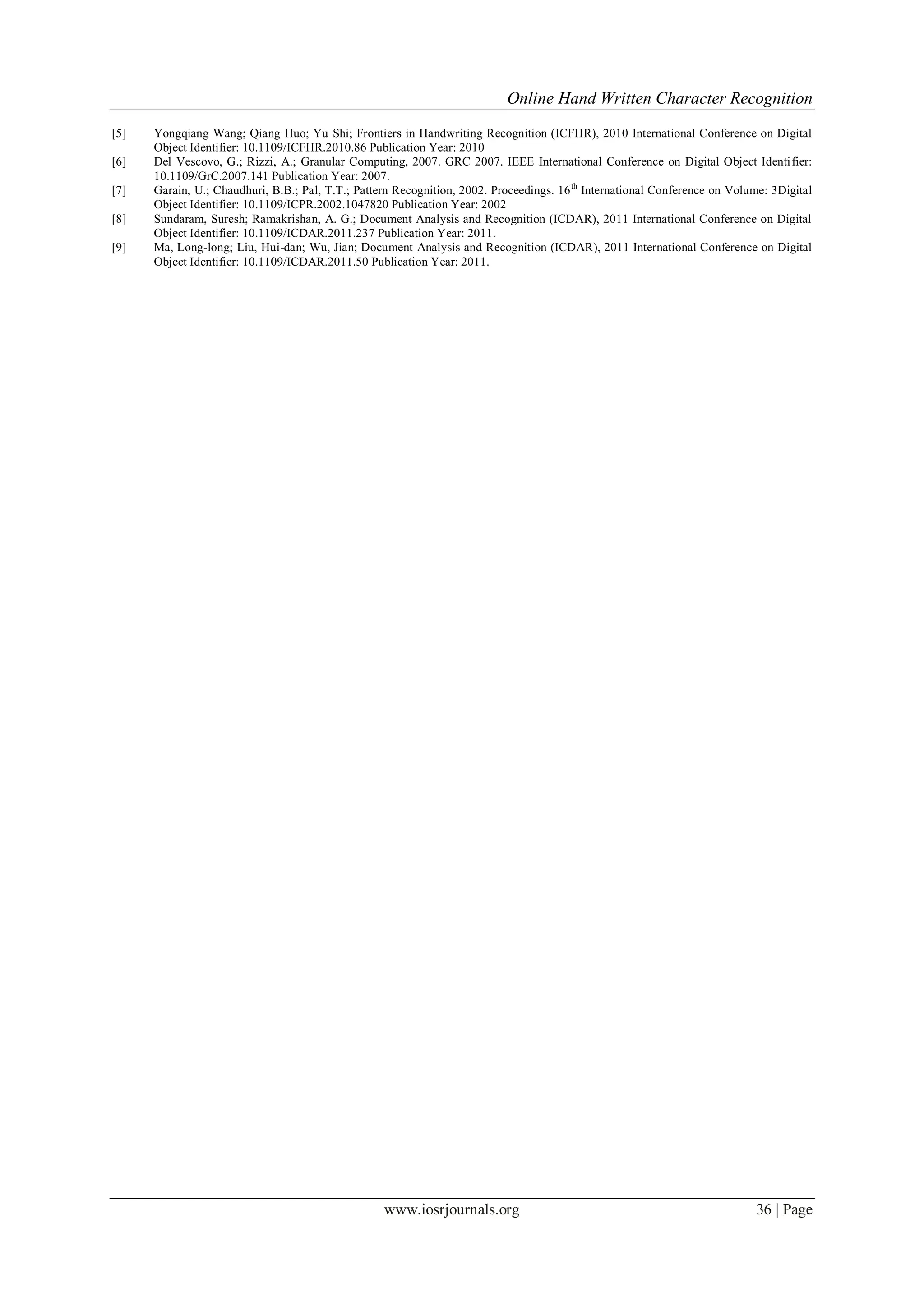 Online Hand Written Character Recognition
www.iosrjournals.org 36 | Page
[5] Yongqiang Wang; Qiang Huo; Yu Shi; Frontiers in Handwriting Recognition (ICFHR), 2010 International Conference on Digital
Object Identifier: 10.1109/ICFHR.2010.86 Publication Year: 2010
[6] Del Vescovo, G.; Rizzi, A.; Granular Computing, 2007. GRC 2007. IEEE International Conference on Digital Object Identifier:
10.1109/GrC.2007.141 Publication Year: 2007.
[7] Garain, U.; Chaudhuri, B.B.; Pal, T.T.; Pattern Recognition, 2002. Proceedings. 16th
International Conference on Volume: 3Digital
Object Identifier: 10.1109/ICPR.2002.1047820 Publication Year: 2002
[8] Sundaram, Suresh; Ramakrishan, A. G.; Document Analysis and Recognition (ICDAR), 2011 International Conference on Digital
Object Identifier: 10.1109/ICDAR.2011.237 Publication Year: 2011.
[9] Ma, Long-long; Liu, Hui-dan; Wu, Jian; Document Analysis and Recognition (ICDAR), 2011 International Conference on Digital
Object Identifier: 10.1109/ICDAR.2011.50 Publication Year: 2011.
 
