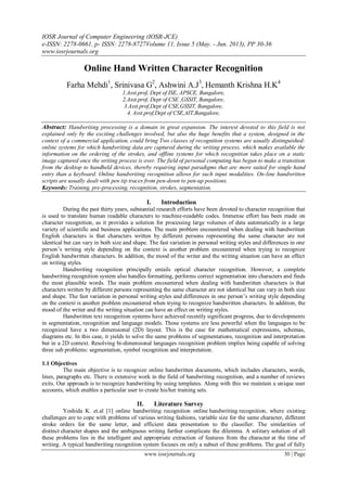 IOSR Journal of Computer Engineering (IOSR-JCE)
e-ISSN: 2278-0661, p- ISSN: 2278-8727Volume 11, Issue 5 (May. - Jun. 2013), PP 30-36
www.iosrjournals.org
www.iosrjournals.org 30 | Page
Online Hand Written Character Recognition
Farha Mehdi1
, Srinivasa G2
, Ashwini A.J3
, Hemanth Krishna H.K4
1.Asst.prof, Dept of ISE, APSCE, Bangalore,
2.Asst.prof, Dept of CSE ,GSSIT, Bangalore,
3.Asst.prof,Dept of CSE,GSSIT, Bangalore,
4. Asst.prof,Dept of CSE,AIT,Bangalore,
Abstract: Handwriting processing is a domain in great expansion. The interest devoted to this field is not
explained only by the exciting challenges involved, but also the huge benefits that a system, designed in the
context of a commercial application, could bring Two classes of recognition systems are usually distinguished:
online systems for which handwriting data are captured during the writing process, which makes available the
information on the ordering of the strokes, and offline systems for which recognition takes place on a static
image captured once the writing process is over. The field of personal computing has begun to make a transition
from the desktop to handheld devices, thereby requiring input paradigms that are more suited for single hand
entry than a keyboard. Online handwriting recognition allows for such input modalities. On-line handwritten
scripts are usually dealt with pen tip traces from pen-down to pen-up positions.
Keywords: Training, pre-processing, recognition, strokes, segmentation.
I. Introduction
During the past thirty years, substantial research efforts have been devoted to character recognition that
is used to translate human readable characters to machine-readable codes. Immense effort has been made on
character recognition, as it provides a solution for processing large volumes of data automatically in a large
variety of scientific and business applications. The main problem encountered when dealing with handwritten
English characters is that characters written by different persons representing the same character are not
identical but can vary in both size and shape. The fast variation in personal writing styles and differences in one
person’s writing style depending on the context is another problem encountered when trying to recognize
English handwritten characters. In addition, the mood of the writer and the writing situation can have an effect
on writing styles.
Handwriting recognition principally entails optical character recognition. However, a complete
handwriting recognition system also handles formatting, performs correct segmentation into characters and finds
the most plausible words. The main problem encountered when dealing with handwritten characters is that
characters written by different persons representing the same character are not identical but can vary in both size
and shape. The fast variation in personal writing styles and differences in one person’s writing style depending
on the context is another problem encountered when trying to recognize handwritten characters. In addition, the
mood of the writer and the writing situation can have an effect on writing styles.
Handwritten text recognition systems have achieved recently significant progress, due to developments
in segmentation, recognition and language models. Those systems are less powerful when the languages to be
recognized have a two dimensional (2D) layout. This is the case for mathematical expressions, schemas,
diagrams etc. In this case, it yields to solve the same problems of segmentations, recognition and interpretation
but in a 2D context. Resolving bi-dimensional languages recognition problem implies being capable of solving
three sub problems: segmentation, symbol recognition and interpretation.
1.1 Objectives
The main objective is to recognize online handwritten documents, which includes characters, words,
lines, paragraphs etc. There is extensive work in the field of handwriting recognition, and a number of reviews
exits. Our approach is to recognize handwriting by using templates. Along with this we maintain a unique user
accounts, which enables a particular user to create his/her training sets.
II. Literature Survey
Yoshida K. et.al [1] online handwriting recognition online handwriting recognition, where existing
challenges are to cope with problems of various writing fashions, variable size for the same character, different
stroke orders for the same letter, and efficient data presentation to the classifier. The similarities of
distinct character shapes and the ambiguous writing further complicate the dilemma. A solitary solution of all
these problems lies in the intelligent and appropriate extraction of features from the character at the time of
writing. A typical handwriting recognition system focuses on only a subset of these problems. The goal of fully
 