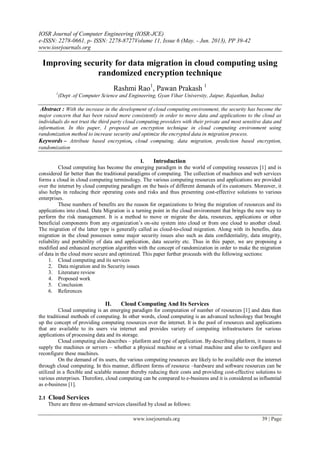 IOSR Journal of Computer Engineering (IOSR-JCE)
e-ISSN: 2278-0661, p- ISSN: 2278-8727Volume 11, Issue 6 (May. - Jun. 2013), PP 39-42
www.iosrjournals.org
www.iosrjournals.org 39 | Page
Improving security for data migration in cloud computing using
randomized encryption technique
Rashmi Rao1
, Pawan Prakash 1
1
(Dept .of Computer Science and Engineering, Gyan Vihar University, Jaipur, Rajasthan, India)
Abstract : With the increase in the development of cloud computing environment, the security has become the
major concern that has been raised more consistently in order to move data and applications to the cloud as
individuals do not trust the third party cloud computing providers with their private and most sensitive data and
information. In this paper, I proposed an encryption technique in cloud computing environment using
randomization method to increase security and optimize the encrypted data in migration process.
Keywords – Attribute based encryption, cloud computing, data migration, prediction based encryption,
randomization
I. Introduction
Cloud computing has become the emerging paradigm in the world of computing resources [1] and is
considered far better than the traditional paradigms of computing. The collection of machines and web services
forms a cloud in cloud computing terminology. The various computing resources and applications are provided
over the internet by cloud computing paradigm on the basis of different demands of its customers. Moreover, it
also helps in reducing their operating costs and risks and thus presenting cost-effective solutions to various
enterprises.
These numbers of benefits are the reason for organizations to bring the migration of resources and its
applications into cloud. Data Migration is a turning point in the cloud environment that brings the new way to
perform the risk management. It is a method to move or migrate the data, resources, applications or other
beneficial components from any organization’s on-site system into cloud or from one cloud to another cloud.
The migration of the latter type is generally called as cloud-to-cloud migration. Along with its benefits, data
migration in the cloud possesses some major security issues also such as data confidentiality, data integrity,
reliability and portability of data and application, data security etc. Thus in this paper, we are proposing a
modified and enhanced encryption algorithm with the concept of randomization in order to make the migration
of data in the cloud more secure and optimized. This paper further proceeds with the following sections:
1. Cloud computing and its services
2. Data migration and its Security issues
3. Literature review
4. Proposed work
5. Conclusion
6. References
II. Cloud Computing And Its Services
Cloud computing is an emerging paradigm for computation of number of resources [1] and data than
the traditional methods of computing. In other words, cloud computing is an advanced technology that brought
up the concept of providing computing resources over the internet. It is the pool of resources and applications
that are available to its users via internet and provides variety of computing infrastructures for various
applications of processing data and its storage.
Cloud computing also describes – platform and type of application. By describing platform, it means to
supply the machines or servers – whether a physical machine or a virtual machine and also to configure and
reconfigure these machines.
On the demand of its users, the various computing resources are likely to be available over the internet
through cloud computing. In this manner, different forms of resource –hardware and software resources can be
utilized in a flexible and scalable manner thereby reducing their costs and providing cost-effective solutions to
various enterprises. Therefore, cloud computing can be compared to e-business and it is considered as influential
as e-business [1].
2.1 Cloud Services
There are three on-demand services classified by cloud as follows:
 