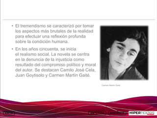INICIO
          MAPA
                    ANIMACIONES   INTERNET   TEXTOS
                                                         ESQUEMAS          GEOGRAFÍA E HISTORIA 1.
         DEL TEMA                                     Y ACTIVIDADES              TEMA 13




     • El tremendismo se caracterizó por tomar
       los aspectos más brutales de la realidad
       para efectuar una reflexión profunda
       sobre la condición humana.
     • En los años cincuenta, se inicia
       el realismo social. La novela se centra
       en la denuncia de la injusticia como
       resultado del compromiso político y moral
       del autor. Se destacan Camilo José Cela,
       Juan Goytisolo y Carmen Martín Gaité.

                                                          Carmen Martín Gaité
 