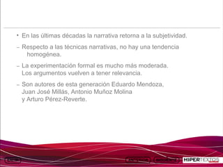 INICIO
            MAPA
                      ANIMACIONES   INTERNET   TEXTOS
                                                           ESQUEMAS     GEOGRAFÍA E HISTORIA 1.
           DEL TEMA                                     Y ACTIVIDADES         TEMA 13




     • En las últimas décadas la narrativa retorna a la subjetividad.
     – Respecto a las técnicas narrativas, no hay una tendencia
          homogénea.
     – La experimentación formal es mucho más moderada.
         Los argumentos vuelven a tener relevancia.
     – Son autores de esta generación Eduardo Mendoza,
         Juan José Millás, Antonio Muñoz Molina
         y Arturo Pérez-Reverte.
 