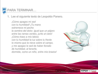 INICIO
           MAPA
                     ANIMACIONES   INTERNET   TEXTOS
                                                          ESQUEMAS     GEOGRAFÍA E HISTORIA 1.
          DEL TEMA                                     Y ACTIVIDADES         TEMA 13



     PARA TERMINAR…
     1. Lee el siguiente texto de Leopoldo Panero.
         ¡Cómo apagas mi sed
         con tu humildad! ¡Tu mano
         estremece mi pecho
         la sombra del dolor, igual que un pájaro
         entre las ramas verdes, junto al cielo!
         ¡Cómo traes a mis labios
         con tu humildad la luz sobre tu frente
         lo mismo que la nieve sobre el campo,
         y me apagas la sed de haber llorado
         de humildad, al tenerte,
         dormida, como un niño, entre mis brazos!
 